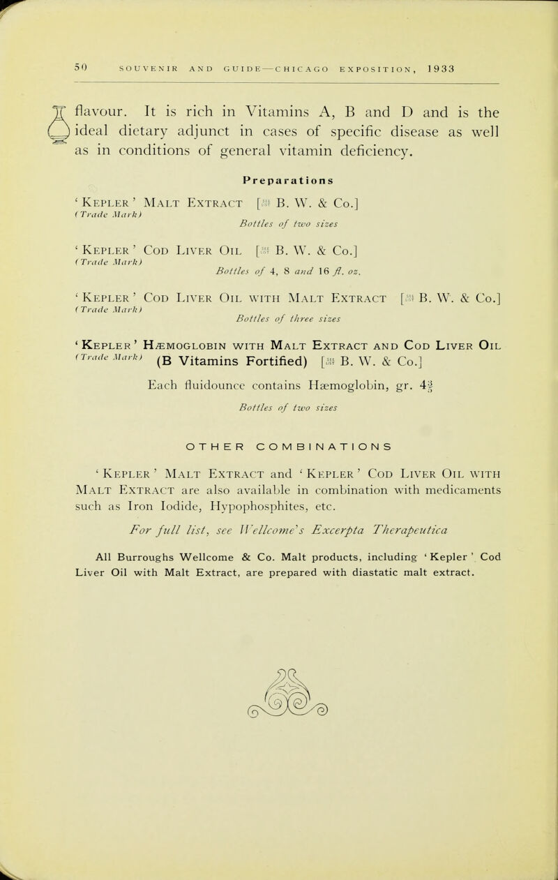 flavour. It is rich in Vitamins A, B and D and is the ideal dietary adjunct in cases of specific disease as well as in conditions of general vitamin deficiency. Preparations Kepler' Malt Extract [ffi B. W. & Co.] Trade Mark) Bottles of two sizes Kepler' Cod Liver Oil [s? B. W. & Co.] Trade Murk) Bottles of 4, 8 and 16 fl. oz, Kepler ' Cod Liver Oil with Malt Extract [a* B. W. & Co.] Trade Mark) Bottles of three sizes Kepler' Hemoglobin with Malt Extract and Cod Liver Oil Trade Mark, (B vitamins Fortified) [aw B. W. & Co.] Each fluidounce contains Haemoglobin, gr. 44 Bottles of two sizes OTHER COMBINATIONS ' Kepler ' Malt Extract and ' Kepler ' Cod Liver Oil with Malt Extract are also available in combination with medicaments such as Iron Iodide, Hypophosphites, etc. For full list, see Wellcome's Excerpta Therapeutica All Burroughs Wellcome & Co. Malt products, including ' Kepler ' Cod Liver Oil with Malt Extract, are prepared with diastatic malt extract.