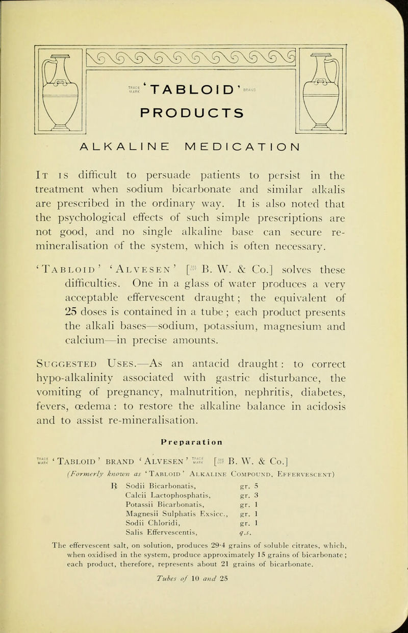 \5\S\5\5\S\S\S\5\5\S\§ TRA06 4 T A R 1 Din' BRAND MARK | /-\ O 1— V_y I  PRODUCTS ALKALINE MEDICATION It is difficult to persuade patients to persist in the treatment when sodium bicarbonate and similar alkalis are prescribed in the ordinary way. It is also noted that the psychological effects of such simple prescriptions are not good, and no single alkaline base can secure re- mineralisation of the system, which is often necessary. 'Tabloid' 'Alvesen' B. W. & Co.] solves these difficulties. One in a glass of water produces a very acceptable effervescent draught; the equivalent of 25 doses is contained in a tube ; each product presents the alkali bases—sodium, potassium, magnesium and calcium—in precise amounts. Suggested Uses.—As an antacid draught: to correct hypo-alkalinity associated with gastric disturbance, the vomiting of pregnancy, malnutrition, nephritis, diabetes, fevers, oedema : to restore the alkaline balance in acidosis and to assist re-mineralisation. Preparation 'Tabloid' brand 'Alvesen' [a* B. W. & Co.] (Formerly known as 'Tabloid' Alkaline Compound. Effervescent) Sodii Bicarbonatis, gr. 5 Calcii Lactophosphatis, gr. 3 Potassii Bicarbonatis, gr. 1 Magnesii Sulphatis Exsicc, gr. 1 Sodii Chloridi, gr. 1 Salis Effervescentis, q.s. The effervescent salt, on solution, produces 29-4 grains of soluble citrates, which, when oxidised in the system, produce approximately 15 grains of bicarbonate ; each product, therefore, represents about 21 grains of bicarbonate. Tubes of 10 and 25