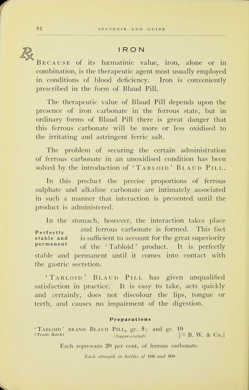 IRON Because of its hsematinic value, iron, alone or in combination, is the therapeutic agent most usually employed in conditions of blood deficiency. Iron is conveniently prescribed in the form of Blaud Pill. The therapeutic value of Blaud Pill depends upon the presence of iron carbonate in the ferrous state, but in ordinary forms of Blaud Pill there is great danger that this ferrous carbonate will be more or less oxidised to the irritating and astringent ferric salt. The problem of securing the certain administration of ferrous carbonate in an unoxidised condition has been solved by the introduction of 'Tabloid' Blaud Pill. In this product the precise proportions of ferrous sulphate and alkaline carbonate are intimately associated in such a manner that interaction is prevented until the product is administered. In the stomach, however, the interaction takes place D , and ferrous carbonate is formed. This fact Perfectly stable and is sufficient to account for the great superiority permanent Qf ^ t Tabk)id > product. ft [s perfectly stable and permanent until it comes into contact with the gastric secretion. 'Tabloid' Blaud Pill has given unqualified satisfaction in practice. It is easy to take, acts quickly and certainly, does not discolour the lips, tongue or teeth, and causes no impairment of the digestion. Preparations 'Tabloid' brand Blaud Pill, gr. 5; and gr. 10 (Trademark) (Sugar-coated) [® B. W. & Co.J Each represents 20 per cent, of ferrous carbonate. Each strength in bottles of 100 aitd 500