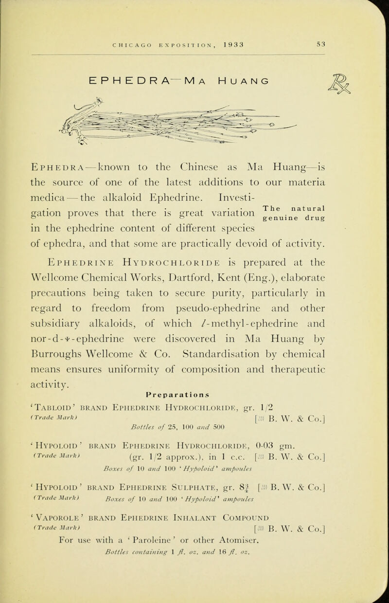 E P H E D R A— Ma Huang Ephedra — known to the Chinese as Ma Huang—is the source of one of the latest additions to our materia medica — the alkaloid Ephedrine. Investi- gation proves that there is great variation The . natural °  ° genuine drug in the ephedrine content of different species of ephedra, and that some are practically devoid of activity. Ephedrine Hydrochloride is prepared at the Wellcome Chemical Works, Dartford, Kent (Eng.), elaborate precautions being taken to secure purity, particularly in regard to freedom from pseudo-ephedrine and other subsidiary alkaloids, of which /-methyl-ephedrine and nor-d-*- ephedrine were discovered in Ma Huang by Burroughs Wellcome & Co. Standardisation by chemical means ensures uniformity of composition and therapeutic activity. Preparations 'Tabloid' brand Ephedrine Hydrochloride, gr. 1/2 (Trade Mark, [«{ B. W. & Co.] Bottles of 25, 100 and 500 * HYPOLOID ' BRAND EPHEDRINE HYDROCHLORIDE, 0-03 gm. (Trade Mark> (gr. \jO approx.), in 1 c.c. [ffi B. W. & Co.] Boxes of 10 and 100 ' Hypoloid' ampoules ' HYPOLOID ' BRAND EPHEDRINE SULPHATE, gr. 8^ [&8 B. W. & Co.] (trade Mark) Boxes of 10 and 100 ' Hypoloid' ampoules 'Vaporole' brand Ephedrine Inhalant Compound (Trade Mark) [ft B. W. & Co.] For use with a ' Paroleine ' or other Atomiser. Bottles containing 1 fl. oz. and 16 ft. oz.