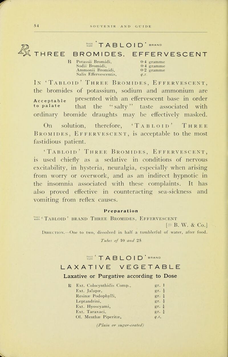 TS TABLOID' brand THREE BROMIDES, EFFERVESCENT R Potassii Bromidi, 0-4 gramme Sodii Bromidi, <M gramme Ammonii Bromidi, 0-2 gramme Salis Effervescentis, g.s. In 'Tabloid' Three Bromides, Effervescent, the bromides of potassium, sodium and ammonium are Acceptable presented with an effervescent base in order to palate that the  salty taste associated with ordinary bromide draughts may be effectively masked. On solution, therefore, 'Tabloid' Three Bromides, Effervescent, is acceptable to the most fastidious patient. 'Tabloid' Three Bromides, Effervescent, is used chiefly as a sedative in conditions of nervous excitability, in hysteria, neuralgia, especially when arising from worry or overwork, and as an indirect hypnotic in the insomnia associated with these complaints. It has also proved effective in counteracting sea-sickness and vomiting from reflex causes. Preparation ™™ ' Tabloid ' brand Three Bromides, Efeervescent [w B. W. & Co.] Direction.—One to two, dissolved in half a tumblerful of water, after food. Tubes of 10 and 25 'TABLOID' LAXATIVE VEGETABLE Laxative or Purgative according to Dose R Ext. Colocynthidis Comp., gr. 1 Ext. Jalapae, gr. \ Resinae PodophylH, gr. \ Leptandrini, gr. \ Ext. Hyoscyami, gr. \ Ext. Taraxaci, gr. \ Ol. Menthae Piperita;, g.s. (Plain or sugar-coated)