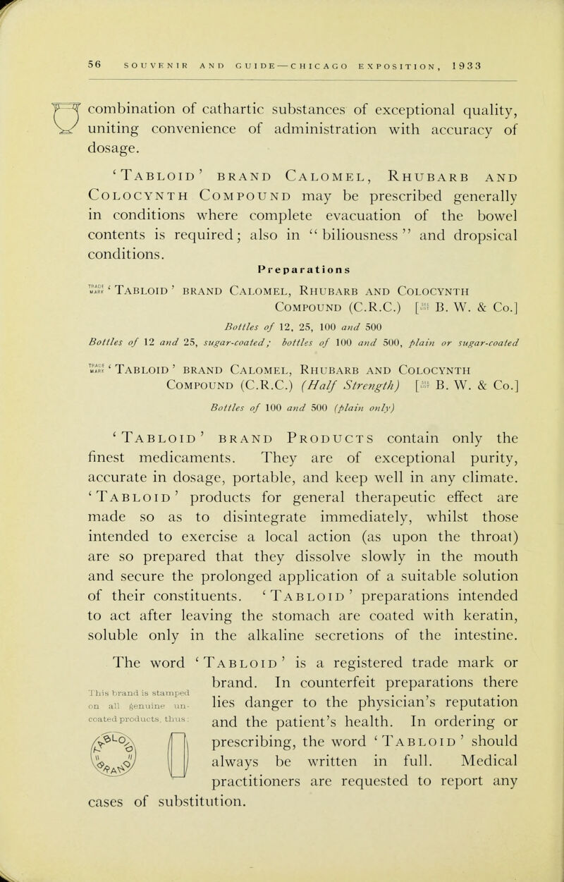 combination of cathartic substances of exceptional quality, uniting convenience of administration with accuracy of dosage. 'Tabloid' brand Calomel, Rhubarb and Colocynth Compound may be prescribed generally in conditions where complete evacuation of the bowel contents is required; also in biliousness and dropsical conditions. Preparations ' Tabloid ' brand Calomel, Rhubarb and Colocynth Compound (C.R.C.) [ffi B. W. & Co.] Bottles of 12. 25, 100 and 500 Bottles of 12 and 25, sugar-coated; bottles of 100 and 500, plain or sugar-coated «rk ' Tabloid ' brand Calomel, Rhubarb and Colocynth Compound (C.R.C.) (Half Strength) p B. W. & Co.] Bottles of 100 and 500 (plain only) 'Tabloid' brand Products contain only the finest medicaments. They are of exceptional purity, accurate in dosage, portable, and keep well in any climate. 'Tabloid' products for general therapeutic effect are made so as to disintegrate immediately, whilst those intended to exercise a local action (as upon the throat) are so prepared that they dissolve slowly in the mouth and secure the prolonged application of a suitable solution of their constituents. 'Tabloid' preparations intended to act after leaving the stomach are coated with keratin, soluble only in the alkaline secretions of the intestine. The word 'Tabloid' is a registered trade mark or brand. In counterfeit preparations there lies danger to the physician's reputation and the patient's health. In ordering or prescribing, the word 'Tabloid' should always be written in full. Medical practitioners are requested to report any cases of substitution.