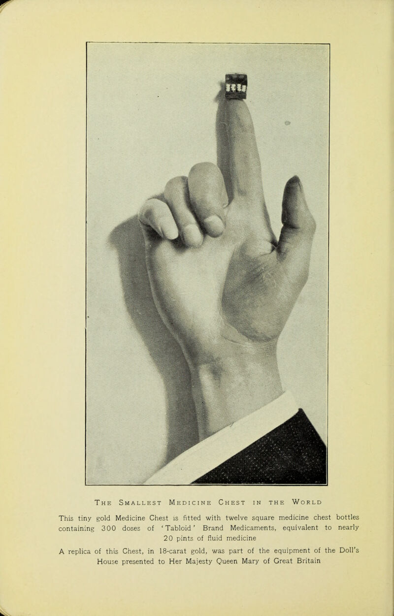 The Smallest Medicine Chest in the World This tiny gold Medicine Chest is fitted with twelve square medicine chest bottles containing 300 doses of 'Tabloid' Brand Medicaments, equivalent to nearly 20 pints of fluid medicine A replica of this Chest, in 18-carat gold, was part of the equipment of the Doll's House presented to Her Majesty Queen Mary of Great Britain