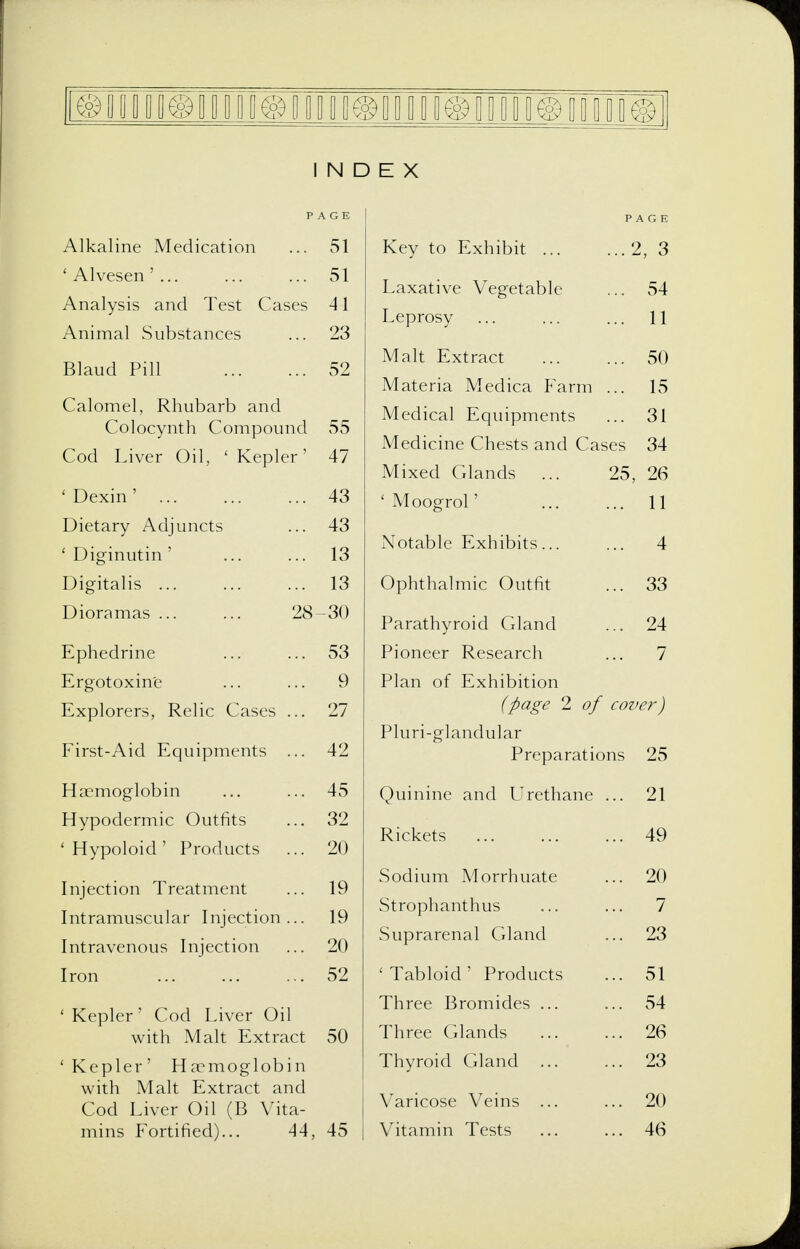 INDEX PAGE Alkaline Medication ... 51 'Alvesen'... ... ... 51 Analysis and Test Cases 41 Animal Substances ... 23 Blaud Pill 52 Calomel, Rhubarb and Colocynth Compound 55 Cod Liver Oil, ' Kepler' 47 'Dexin' ... 43 Dietary Adjuncts ... 43 ' Diginutin' ... ... 13 Digitalis 13 Dioramas 28-30 Ephedrine ... ... 53 Ergotoxine ... ... 9 Explorers, Relic Cases ... 27 First-Aid Equipments ... 42 Haemoglobin ... ... 45 Hypodermic Outfits ... 32 'Hypoloid' Products ... 20 Injection Treatment ... 19 Intramuscular Injection... 19 Intravenous Injection ... 20 Iron 52 'Kepler' Cod Liver Oil with Malt Extract 50 'Kepler' Haemoglobin with Malt Extract and Cod Liver Oil (B Vita- mins Fortified)... 44, 45 PAGE Key to Exhibit 2, 3 Laxative Vegetable ... 54 Leprosy ... ... ... 11 Malt Extract 50 Materia Medica P'arm ... 15 Medical Equipments ... 31 Medicine Chests and Cases 34 Mixed Glands ... 25, 26 ' Moogrol' ... ... 11 Notable Exhibits 4 Ophthalmic Outfit ... 33 Parathyroid Gland ... 24 Pioneer Research ... 7 Plan of Exhibition (page 2 of cover) Pluri-glandular Preparations 25 Quinine and LIrethane ... 21 Rickets 49 Sodium Morrhuate ... 20 Strophanthus ... ... 7 Suprarenal Gland ... 23 'Tabloid' Products ... 51 Three Bromides ... ... 54 Three Glands ... ... 26 Thyroid Gland 23 Varicose Veins ... ... 20 Vitamin Tests ... ... 46