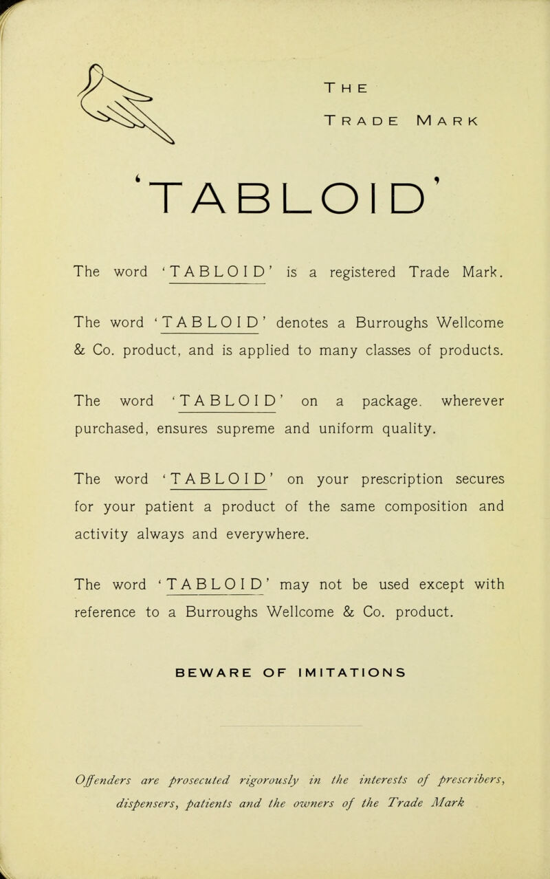 The Trade Mark 'TABLOID' The word 'TABLOID' is a registered Trade Mark. The word 'TABLOID' denotes a Burroughs Wellcome & Co. product, and is applied to many classes of products. The word 'TABLOID' on a package, wherever purchased, ensures supreme and uniform quality. The word 'TABLOID' on your prescription secures for your patient a product of the same composition and activity always and everywhere. The word 'TABLOID' may not be used except with reference to a Burroughs Wellcome & Co. product. BEWARE OF IMITATIONS Offenders are prosecuted rigorously in the interests of prescribers, dispensers, patients and the owners of the Trade Mark