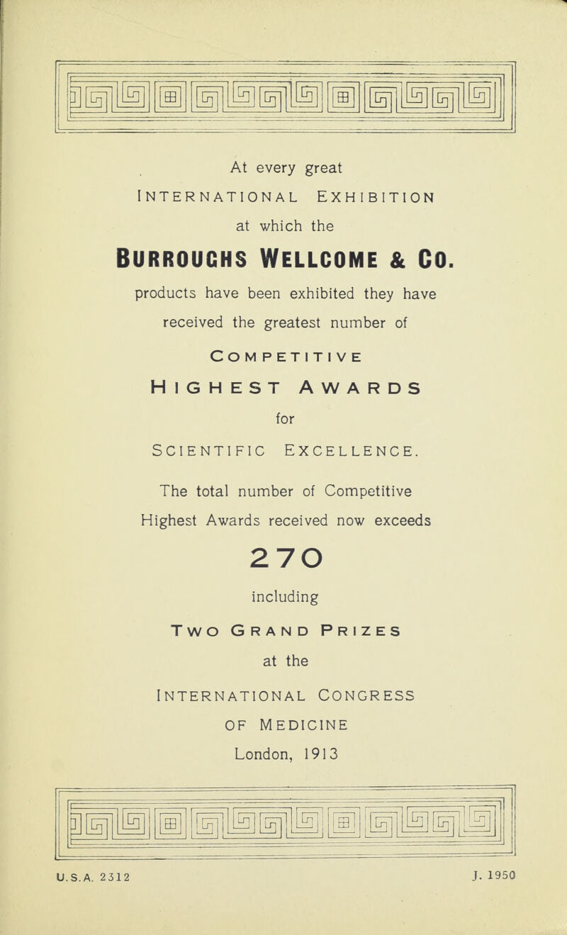 1® At every great International Exhibition at which the Burroughs Wellcome & Co. products have been exhibited they have received the greatest number of Competitive Highest awards for Scientific Excellence. The total number of Competitive Highest Awards received now exceeds 270 including Two Grand Prizes at the International Congress of Medicine London, 1913 U.S.A. 2312 J. 1950