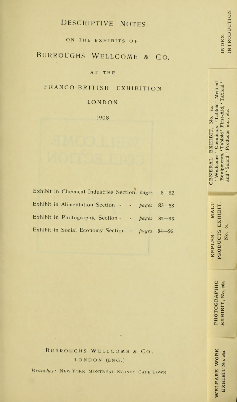 Descriptive Notes ON THE EXHIBITS OF Burroughs Wellcome & Co. AT THE FRANCO-BRITISH EXHIBITION LONDON 1908 Exhibit in Chemical Industries Section, pages 8—82 Exhibit in Alimentation Section - - pages 83—88 Exhibit in Photographic Section - - pages 89—93 Exhibit in Social Economy Section - pages 94—96 Burroughs Wellcome & Co. LONDON (ENG.) Branches: Nf.wVokk Montreal Sydney Capetown