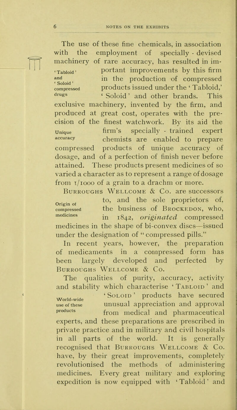 The use of these fine chemicals, in association with the employment of specially - devised machinery of rare accuracy, has resulted in im- 'Tabioid' portant improvements by this firm *nd in the production of compressed compressed products issued under the ' Tabloid,' drugs ' Soloid' and other brands. This exclusive machinery, invented by the firm, and produced at great cost, operates with the pre- cision of the finest watchwork. By its aid the unique firm's specially - trained expert accuracy chemists are enabled to prepare compressed products of unique accuracy of dosage, and of a perfection of finish never before attained. These products present medicines of so varied a character as to represent a range of dosage from t/iooo of a grain to a drachm or more. Burroughs Wellcome & Co. are successors to, and the sole proprietors of, Origin of ' v r compressed the business of Brockedon, who, medicines jQ jg^, originated compressed medicines in the shape of bi-convex discs—issued under the designation of  compressed pills. In recent years, however, the preparation of medicaments in a compressed form has been largely developed and perfected by Burroughs Wellcome & Co. The qualities of purity, accuracy, activity and stability which characterise ' Tabloid ' and 'Soloid' products have secured World-wide ... use of these unusual appreciation and approval products from medical and pharmaceutical experts, and these preparations are prescribed in private practice and in military and civil hospitals in all parts of the world. It is generally recognised that Burroughs Wellcome & Co. have, by their great improvements, completely revolutionised the methods of administering medicines. Every great military and exploring expedition is now equipped with 'Tabloid' and