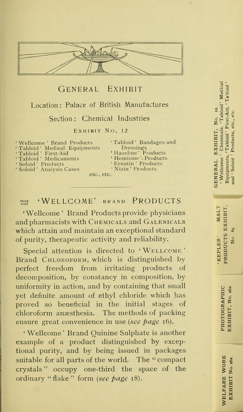 General Exhibit Location: Palace of British Manufactures Section: Chemical Industries Exhibit No. 12 ' Wellcome ' Brand Products ' Tabloid ' Medical Equipments ' Tabloid ' First-Aid ' Tabloid ' Medicaments ' Soloid' Products ' Soloid ' Analysis Cases Tabloid ' Bandages and Dressings Hazeline' Products Hemisine '• Products Ernutin ' Products Nizin' Products etc., etc. ™« 'Wellcome' brand Products 'Wellcome' Brand Products provide physicians and pharmacists with Chemicals and Galenicals which attain and maintain an exceptional standard of purity, therapeutic activity and reliability. Special attention is directed to ' Wellcome ' Brand Chloroform, which is distinguished by perfect freedom from irritating products of decomposition, by constancy in composition, by uniformity in action, and by containing that small yet definite amount of ethyl chloride which has proved so beneficial in the initial stages of chloroform anaesthesia. The methods of packing ensure great convenience in use {see page 16). ' Wellcome' Brand Quinine Sulphate is another example of a product distinguished by excep- tional purity, and by being issued in packages suitable for all parts of the world. The  compact crystals occupy one-third the space of the ordinary flake form (see page 18).