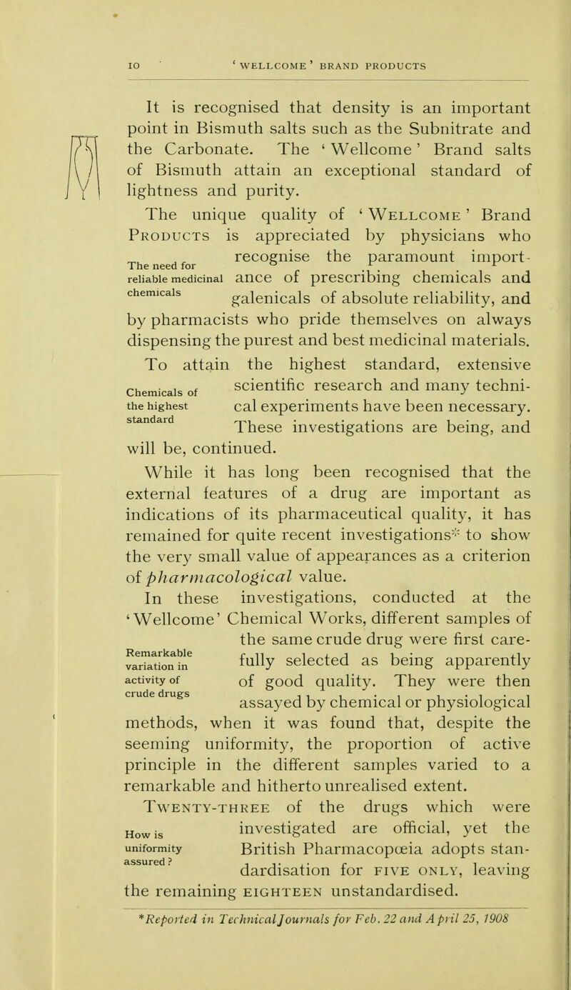 It is recognised that density is an important point in Bismuth salts such as the Subnitrate and the Carbonate. The ' Wellcome ' Brand salts of Bismuth attain an exceptional standard of lightness and purity. The unique quality of ' Wellcome ' Brand Products is appreciated by physicians who The need for recognise the paramount import - reliable medicinal ance of prescribing chemicals and chemicals galenicals of absolute reliability, and by pharmacists who pride themselves on always dispensing the purest and best medicinal materials. To attain the highest standard, extensive chemicals of scientific research and many techni- the highest cal experiments have been necessary. standard • t • j These investigations are being, and will be, continued. While it has long been recognised that the external features of a drug are important as indications of its pharmaceutical quality, it has remained for quite recent investigations to show the very small value of appearances as a criterion of pharmacological value. In these investigations, conducted at the 'Wellcome' Chemical Works, different samples of the same crude drug were first care- varu*ton?ie ^UUY selected as being apparently activity of 0f good quality. They were then cmde drugs assayed by chemical or physiological methods, when it was found that, despite the seeming uniformity, the proportion of active principle in the different samples varied to a remarkable and hitherto unrealised extent. Twenty-three of the drugs which were Howis investigated are official, yet the uniformity British Pharmacopoeia adopts stan- dardisation for five only, leaving the remaining eighteen unstandardised. *Reported in Technical Journals for Feb. 22 and A pril 25, 1908