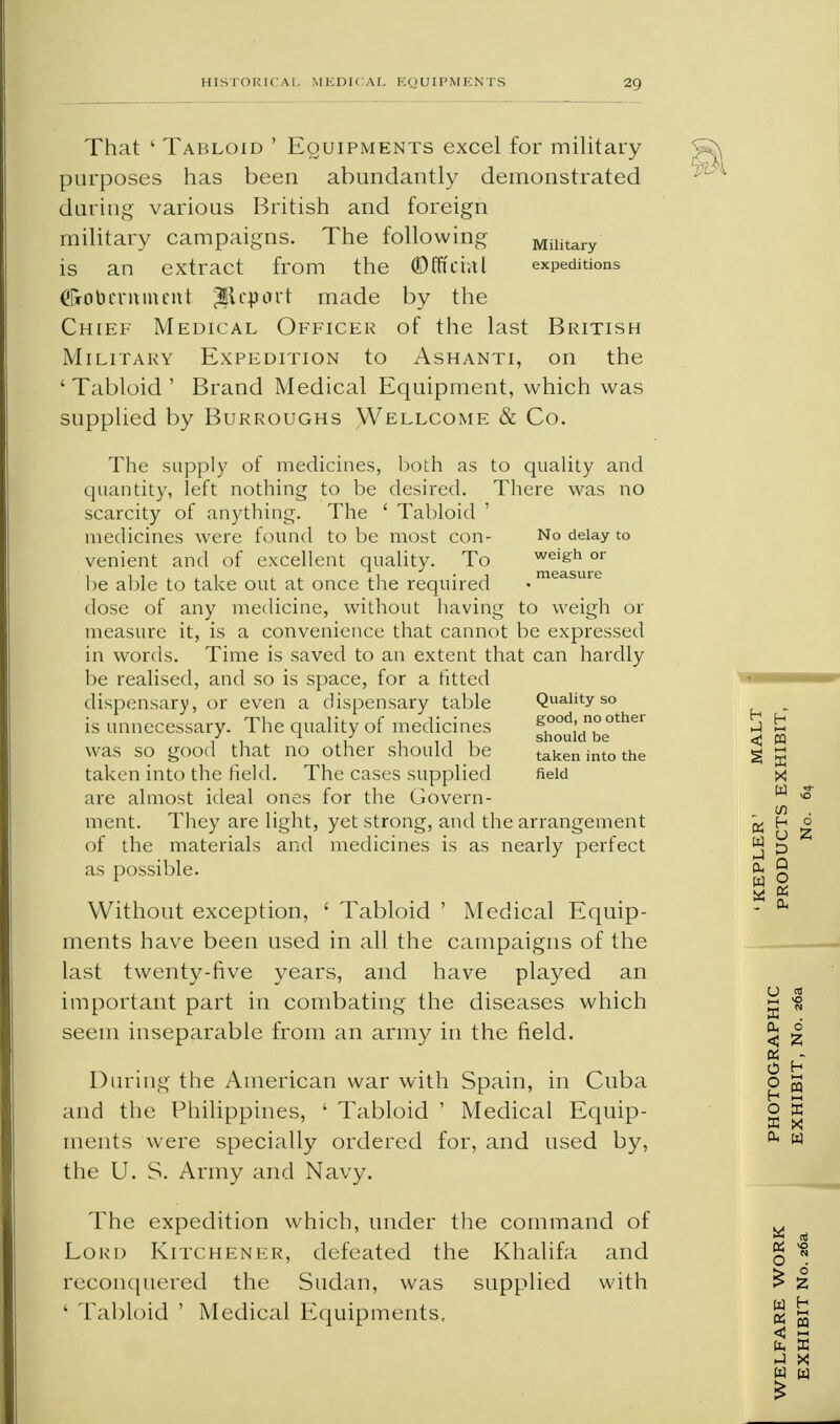 That ' Tabloid ' Equipments excel for military purposes has been abundantly demonstrated during various British and foreign military campaigns. The following unitary is an extract from the ©fft'ctal expeditions <?&0beminent ^Report made by the Chief Medical Officer of the last British Military Expedition to Ashanti, on the 'Tabloid' Brand Medical Equipment, which was supplied by Burroughs Wellcome & Co. The supply of medicines, both as to quality and quantity, left nothing to be desired. There was no scarcity of anything. The ' Tabloid medicines were found to be most con- No delay to venient and of excellent quality. To weigh or be able to take out at once the required ,measure dose of any medicine, without having to weigh or measure it, is a convenience that cannot be expressed in words. Time is saved to an extent that can hardly be realised, and so is space, for a fitted dispensary, or even a dispensary table Quality so is unnecessary. The quality of medicines shouidnbe°ther was so good that no other should be taken into the taken into the field. The cases supplied field are almost ideal ones for the Govern- ment. They are light, yet strong, and the arrangement of the materials and medicines is as nearly perfect as possible. Without exception, ' Tabloid ' Medical Equip- ments have been used in all the campaigns of the last twenty-five years, and have played an important part in combating the diseases which seem inseparable from an army in the field. During the American war with Spain, in Cuba and the Philippines, ' Tabloid ' Medical Equip- ments were specially ordered for, and used by, the U. S. Army and Navy. The expedition which, under the command of Lord Kitchener, defeated the Khalifa and reconquered the Sudan, was supplied with ' Tabloid ' Medical Equipments,