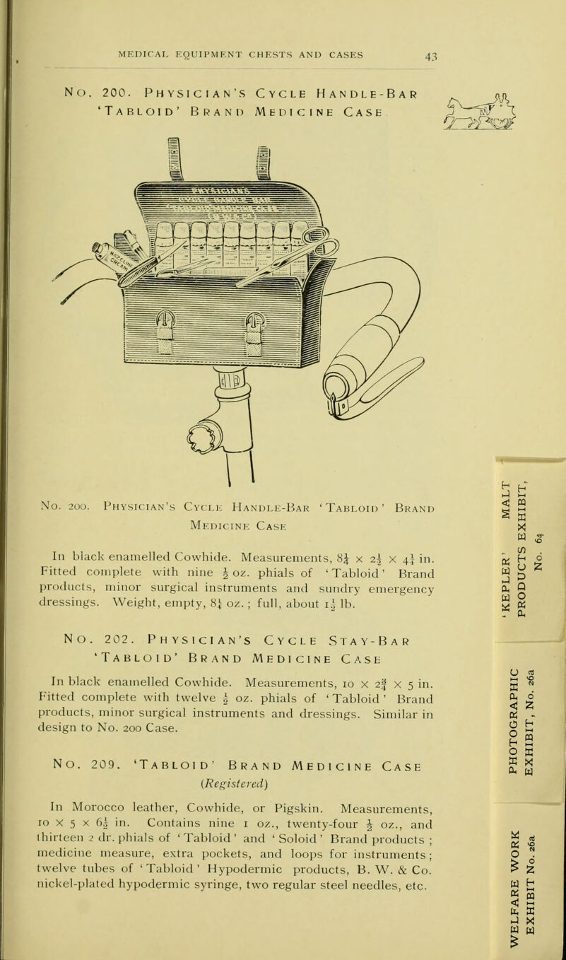 No. 202. Physician's Cycle Stay-Bar 'Tabloid' Brand Medicine Case In black enamelled Cowhide. Measurements, 10 x 2% x 5 in. Fitted complete with twelve ^ oz. phials of ' Tabloid ' Brand products, minor surgical instruments and dressings. Similar in design to No. 200 Case. No. 209. 'Tabloid' Brand Medicine Case {Registered) In Morocco leather, Cowhide, or Pigskin. Measurements, 10 x 5 x 60 in. Contains nine 1 o/.., twenty-four § oz., and thirteen 2 dr. phials of ' Tabloid ' and ' Soloid ' Brand products ; medicine measm-e, extra pockets, and loops for instruments; twelve tubes of 'Tabloid' Hypodermic products, B. W. & Co. nickel-plated hypodermic syringe, two regular steel needles, etc.