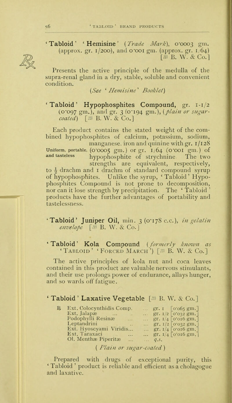 'Tabloid' 'Hemisine' {Trade Mark), 0*0003 gm. (approx. gr. 1/200), and o'OOl gm. (approx. gr. 1,64) [» B. W. & Co.] Presents the active principle of the medulla of the supra-renal gland in a dry, stable, soluble and convenient condition. {See ' Hemisine 1 Booklet) 'Tabloid' Hypophosphites Compound, gr. 1-1/2 (0*097 gm.), and gr. 3 (0*194 gm-)? {plain or sugar- coated) [ffl B. W. & Co.] Each product contains the stated weight of the com- bined hypophosphites of calcium, potassium, sodium, manganese, iron and quinine with gr. 1/128 Uniform, portable, (0*0005 gm. ) Or gr. I / 64 (O'OOI gm.) of and tasteless hypophosphite of strychnine The two strengths are equivalent, respectively, to \ drachm and i drachm of standard compound syrup of hypophosphites. Unlike the syrup, ' Tabloid' Hypo- phosphites Compound is not prone to decomposition, nor can it lose strength by precipitation. The ' Tabloid ' products have the further advantages of portability and tastelessness. 'Tabloid' Juniper Oil, min. 3 (0*178 c.c), in gelatin envelope [W B. W. & Co.] 'Tabloid' Kola Compound {formerly known as 'Tabloid' 'Forced March') [ffl B. W. & Co.] The active principles of kola nut and coca leaves contained in this product are valuable nervous stimulants, and their use prolongs power of endurance, allays hunger, and so wards off fatigue. ' Tabloid ' Laxative Vegetable [* B. W. & Co.] Ext. Colocynthidis Comp. ... gr. 1 0-065 Sm-] Ext. Jalapae ... gr. 1/2 V032 gm.; Podophylli Resinae ... gr. i/4 o-oi6 gm._ Leptandrini - gr. 1/2 0-032 gm.; Ext. Hyoscyami Viridis... ... gr. 1/4 i/4 0-016 gm. Ext. Taraxaci • •• gr. o'oi6 gm. Ol. Menthas Piperitas ... q.s. ( Plain or sugar-coated ) Prepared with drugs of exceptional purity, this ' Tabloid ' product is reliable and efficient as a cholagogue and laxative. '