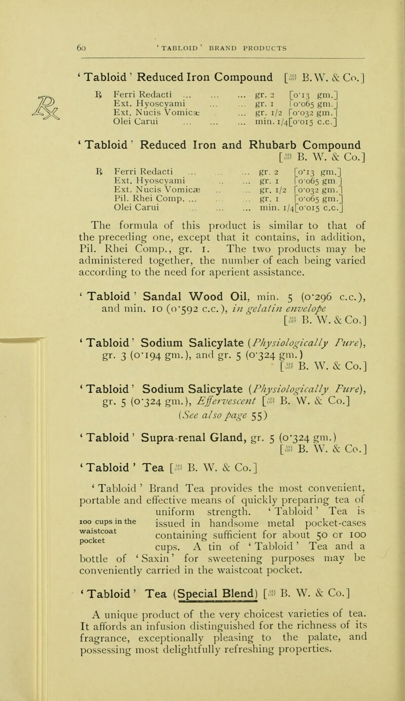 ' Tabloid ' Reduced Iron Compound [> B.W. & Co.] Ifc Ferri Redacti gr. 2 [V13 gm.] Ext. Hyoscyanii ... ... gr. 1 10-065 gm.J Ext. Nucis Vomica; ... gr. 1/2 (0-032 gm.^j Olei Carui ... ... ... mill. i/4[o'oi5 c.c] ' Tabloid ' Reduced Iron and Rhubarb Compound [iff B. W. & Co.] R Ferri Redacti gr. 2 [0*13 gm.] Ext. Hyoscyami gr. 1 [0 065 gm ] Ext. Nucis Vomicae ... gr. 1/2 r°'°32 f?m-] Pil. Rhei Comp gr. 1 [0-065 f?m-] Olei Carui min. i/4[o oi5 c.c.J The formula of this product is similar to that of the preceding one, except that it contains, in addition, Pil. Rhei Comp., gr. I. The two products may be administered together, the number of each being varied according to the need for aperient assistance. ' Tabloid ' Sandal Wood Oil, min. 5 (0*296 c.c), and min. 10 (0*592 c.c), /// gelatin eiwelope [* B. W.&Co.] 'Tabloid' Sodium Salicylate {Physiologically Pure), gr. 3 (0-194 gm-), and gr. 5 (0*324 gm.) [* B. W. & Co.] ' Tabloid ' Sodium Salicylate {Physiologically Pure), gr. 5 (0*324 gm.), Effervescent [«« B. W. & Co.] (See also page 55) 4 Tabloid ' Supra-renal Gland, gr. 5 (0*324 gm.) [» B. W. & Co.] 'Tabloid ' Tea [as B. W. & Co.] ' Tabloid ' Brand Tea provides the most convenient, portable and effective means of quickly preparing tea of uniform strength. ' Tabloid ' Tea is 100 cups in the issued in handsome metal pocket-cases woaj^ctoat containing sufficient for about 50 or 100 cups. A tin of ' Tabloid' Tea and a bottle of ' Saxin' for sweetening purposes may be conveniently carried in the waistcoat pocket. 'Tabloid' Tea (Special Blend) [« B. W. & Co.] A unique product of the very choicest varieties of tea. It affords an infusion distinguished for the richness of its fragrance, exceptionally pleasing to the palate, and possessing most delightfully refreshing properties.