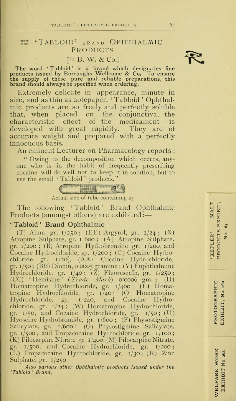 PRODUCTS [4« B. W. & Co.] The word ' Tabloid ' is a brand which designates fine products issued by Burroughs Wellcome & Co. To ensure the supply of these pure and reliable preparations, this brand should always be specified when ordering. Extremely delicate in appearance, minute in size, and as thin as notepaper, ' Tabloid ' Ophthal- mic products are so freely and perfectly soluble that, when placed on the conjunctiva, the characteristic effect of the medicament is developed with great rapidity. They are of accurate weight and prepared with a perfectly innocuous basis. An eminent Lecturer on Pharmacology reports : Owing to the decomposition which occurs, any- one who is in the habit of frequently prescribing cocaine will do well not to keep it in solution, but to use the small ' Tabloid ' products. €31131 Actual size of tube containing 25 The following ' Tabloid' Brand Ophthalmic Products (amongst others) are exhibited:— 1 Tabloid ' Brand Ophthalmic— (T) Alum. gr. 1/250; (EE) Argyrol, gr. 1/24; (X) Atropine Sulphate, gr. 1 600 ; (A) Atropine Sulphate, gr. 1/200 ; (B) Atropine Hychobromide. gr. 1/200, and Cocaine Hydrochloride, gr. 1/200 ; (C) Cocaine Hydro- chloride, gr. 1/20;; (AA) Cocaine Hydrochloride, gr. 1/50 ; (BB) Dionin, o 0005 gramme ; (V) Euphthalmine Hydrochloride, gr. 1/40; (Z) Fluorescein, gr. 1/250; (CC) ' Hemisine ' {Trade Mark) C0006 gm. ; (H) Homatropine Hydrochloride, gr. 1/400 ; (E) Homa- tropine Hydrochloride, gr. 1/40; (O Homatropine Hydrochloride, gr. 1240, and Cocaine Hydro- chloride, gr. 1/24 ; (W) Homatropine Hydrochloride, gr. 1/50, and Cocaine Hydrochloride, gr. 1/50; (U) Hyoscine Hydrobromide, gr. 1/600; (F) Physostigmine Salicylate, gr. 1/600 : (G) Physostigmine Salicylate, gr. 1/500; and Tropacocaine Hydrochloride, gr. 1/100; (K) Pilocarpine Nitrate gr 1/400. (M) Pilocarpine Nitrate, gr. 1/500, and Cocaine Hydrochloride, gr. 1/200 ; (L) Tropacocaine Hydrochloride, gr. 1/30; (R) Zinc Sulphate, gr. 1/250 Also uarious other Ophthalmic products issued under the ' Tabloid' Brand.