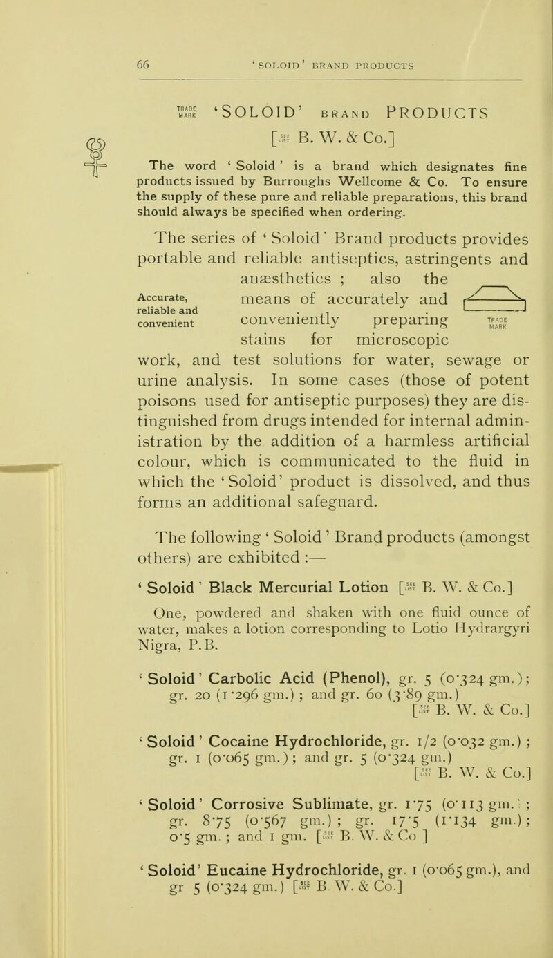 'Soloid' brand Products [sh B. W. & Co.] The word ' Soloid ' is a brand which designates fine products issued by Burroughs Wellcome & Co. To ensure the supply of these pure and reliable preparations, this brand should always be specified when ordering. The series of ' Soloid' Brand products provides portable and reliable antiseptics, astringents and anaesthetics ; also the Accurate, means of accurately and f— reliable and . , . ' —J convenient conveniently preparing tp«e stains for microscopic work, and test solutions for water, sewage or urine analysis. In some cases (those of potent poisons used for antiseptic purposes) they are dis- tinguished from drugs intended for internal admin- istration by the addition of a harmless artificial colour, which is communicated to the fluid in which the 'Soloid' product is dissolved, and thus forms an additional safeguard. The following ' Soloid ' Brand products (amongst others) are exhibited :— ' Soloid ' Black Mercurial Lotion [an B. W. & Co.] One, powdered and shaken with one fluid ounce of water, makes a lotion corresponding to Lotio Hydrargyri Nigra, P.B. 'Soloid' Carbolic Acid (Phenol), gr. 5 (0-324 gm.); gr. 20 (1 296 gm.) ; and gr. 60 (3'89 gm.) [» B. W. & Co.] ' Soloid ' Cocaine Hydrochloride, gr. 1/2 (0-032 gm.) ; gr. I (0-065 gm.); and gr. 5 (0-324 gm.) [» B. W. & Co.] ' Soloid' Corrosive Sublimate, gr. 1-75 (0-113 gm. • ; gr. 8-75 (0-567 gm.); gr. 17-5 (1-134 gm.) ; 0-5 gm. ; and I gm. [5S B. W. & Co ] ' Soloid' Eucaine Hydrochloride, gr. 1 (0 065 gm.), and gr 5 (0-324 gm.) [» B W. & Co.]