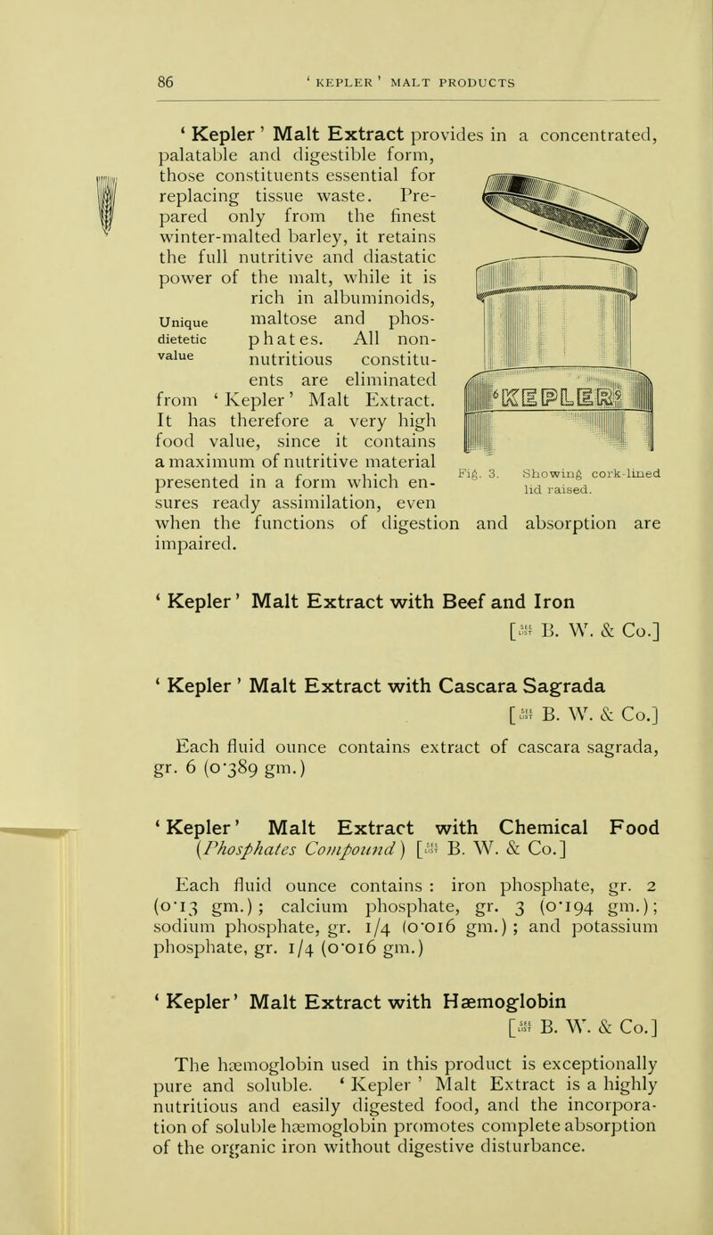 ' Kepler ' Malt Extract provides in a concentrated, palatable and digestible form, those constituents essential for replacing tissue waste. Pre- pared only from the finest winter-malted barley, it retains the full nutritive and diastatic power of the malt, while it is rich in albuminoids, maltose and phos- phates. All non- nutritious constitu- ents are eliminated from 'Kepler' Malt Extract. It has therefore a very high food value, since it contains a maximum of nutritive material , j • r i • i f'ift- ■i- snowing coi'K- presented in a form which en- lid rais(Td sures ready assimilation, even when the functions of digestion and absorption impaired. Unique dietetic ' Kepler' Malt Extract with Beef and Iron [ffl B. W. & Co.] ' Kepler ' Malt Extract with Cascara Sagrada [» B. W. & Co.] Each fluid ounce contains extract of cascara sagrada, gr. 6 (0-389 gm.) ' Kepler' Malt Extract with Chemical Food {Phosphates Compound) [Sf B. W. & Co.] Each fluid ounce contains : iron phosphate, gr. 2 (0-13 gm.); calcium phosphate, gr. 3 (o,i94 gm.); sodium phosphate, gr. 1/4 (o'oi6 gm.) ; and potassium phosphate, gr. 1/4 (ooi6 gm.) 1 Kepler' Malt Extract with Haemoglobin [« B. W. & Co.] The hemoglobin used in this product is exceptionally pure and soluble. ' Kepler ' Malt Extract is a highly nutritious and easily digested food, and the incorpora- tion of soluble haemoglobin promotes complete absorption of the organic iron without digestive disturbance.