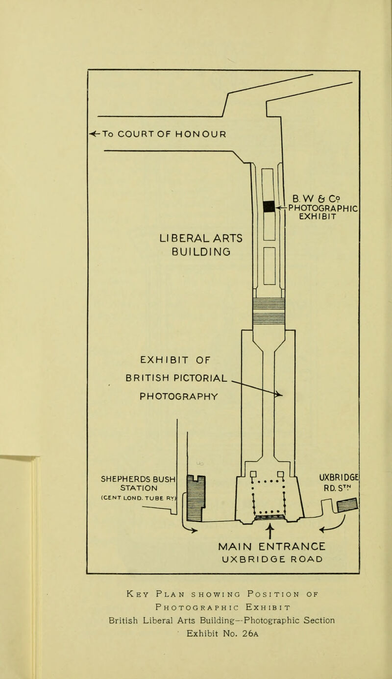 EXHIBIT OF BRITISH PICTORIAL . PHOTOGRAPHY MAIN ENTRANCE UXBRIDGE ROAD Key Plan showing Position of Photographic Exhibit British Liberal Arts Building—Photographic Section Exhibit No. 26a