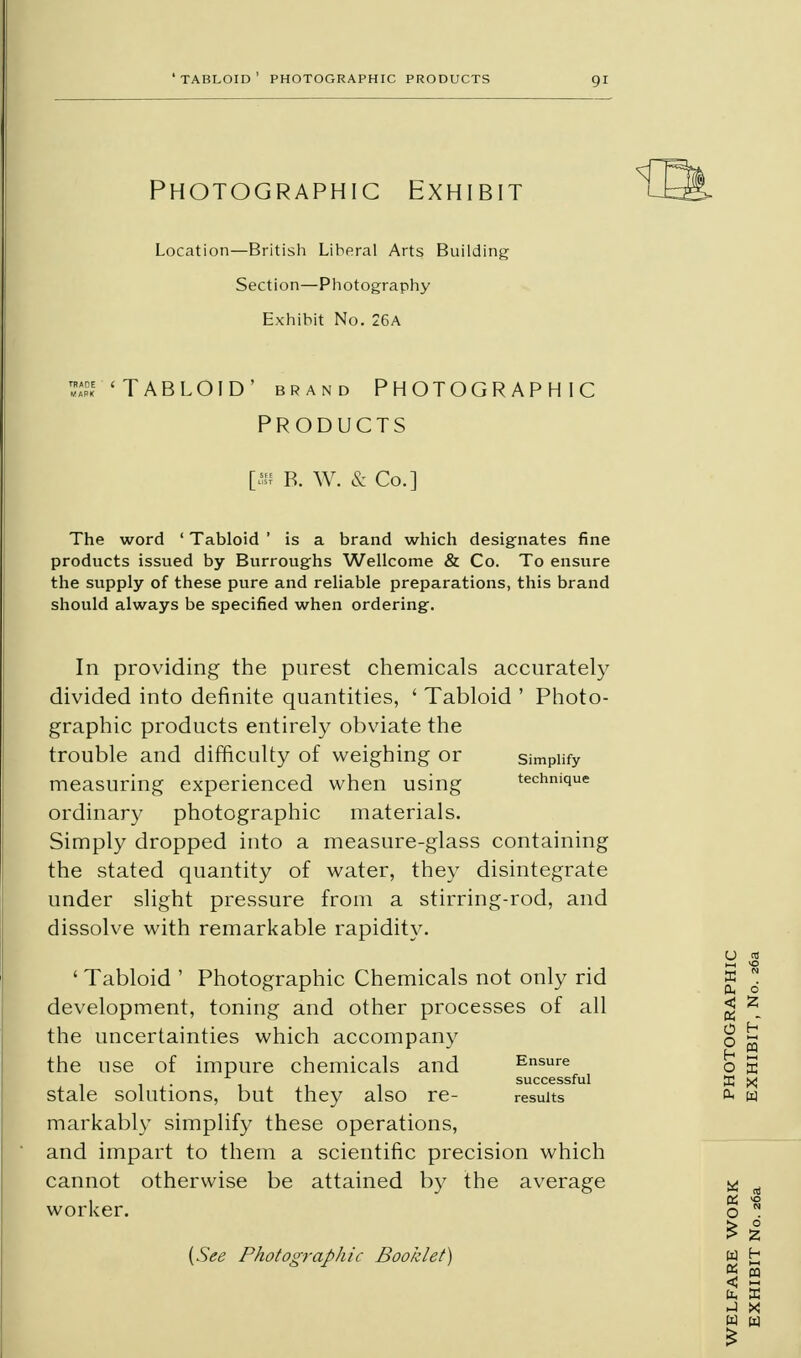 'tabloid' photographic products Photographic Exhibit Location—British Liberal Arts Building Section—Photography Exhibit No. 26A s 'Tabloid' brand photographic PRODUCTS [» B. W. & Co.] The word ' Tabloid ' is a brand which designates fine products issued by Burroughs Wellcome & Co. To ensure the supply of these pure and reliable preparations, this brand should always be specified when ordering. In providing the purest chemicals accurately divided into definite quantities, ' Tabloid ' Photo- graphic products entirely obviate the trouble and difficulty of weighing or simplify measuring experienced when using technique ordinary photographic materials. Simply dropped into a measure-glass containing the stated quantity of water, they disintegrate under slight pressure from a stirring-rod, and dissolve with remarkable rapidity. ' Tabloid ' Photographic Chemicals not only rid development, toning and other processes of all the uncertainties which accompany the use of impure chemicals and Ensure successful stale solutions, but they also re- results markably simplify these operations, and impart to them a scientific precision which cannot otherwise be attained by the average worker. {See Photographic Booklet)