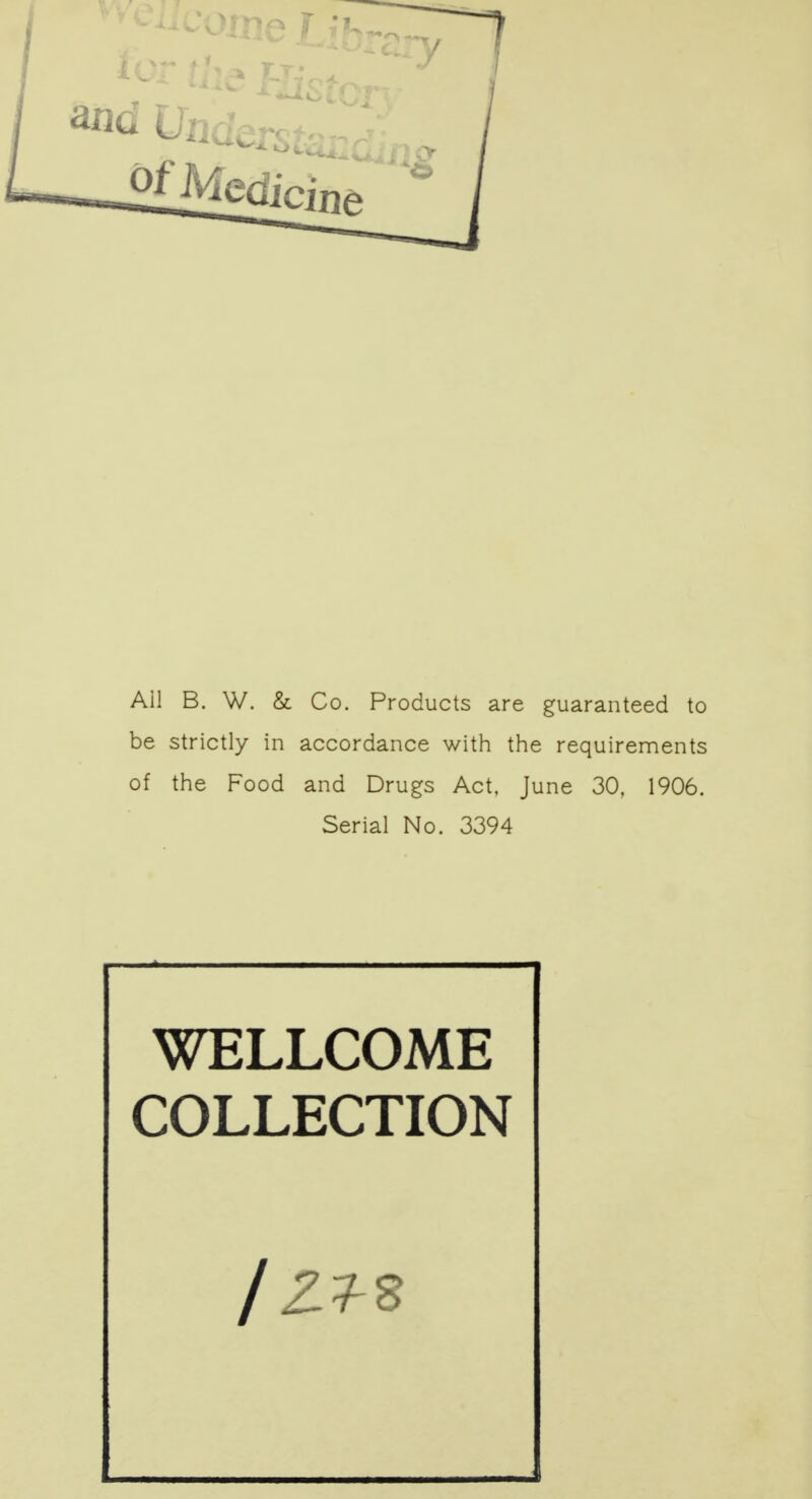 Ail B. W. & Co. Products are guaranteed to be strictly in accordance with the requirements of the Food and Drugs Act. June 30, 1906. Serial No. 3394 WELLCOME COLLECTION