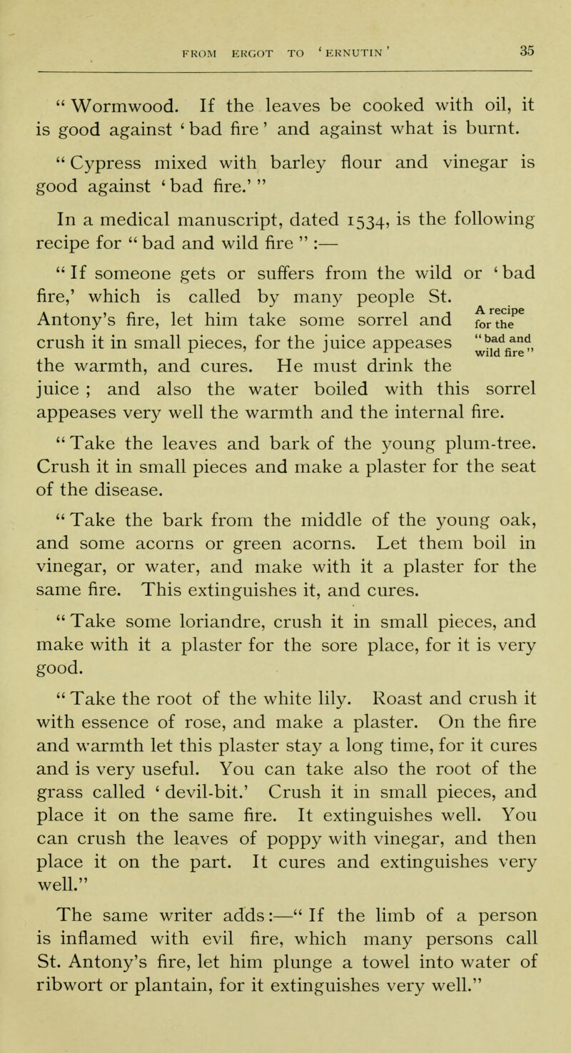  Wormwood. If the leaves be cooked with oil, it is good against ' bad fire' and against what is burnt.  Cypress mixed with barley flour and vinegar is good against 'bad fire.' In a medical manuscript, dated 1534, is the following recipe for  bad and wild fire  :—  If someone gets or suffers from the wild or ' bad fire,' which is called by many people St. Antony's fire, let him take some sorrel and forth/6 crush it in small pieces, for the juice appeases the warmth, and cures. He must drink the juice ; and also the water boiled with this sorrel appeases very well the warmth and the internal fire.  Take the leaves and bark of the young plum-tree. Crush it in small pieces and make a plaster for the seat of the disease.  Take the bark from the middle of the young oak, and some acorns or green acorns. Let them boil in vinegar, or water, and make with it a plaster for the same fire. This extinguishes it, and cures.  Take some loriandre, crush it in small pieces, and make with it a plaster for the sore place, for it is very good.  Take the root of the white lily. Roast and crush it with essence of rose, and make a plaster. On the fire and warmth let this plaster stay a long time, for it cures and is very useful. You can take also the root of the grass called ' devil-bit.' Crush it in small pieces, and place it on the same fire. It extinguishes well. You can crush the leaves of poppy with vinegar, and then place it on the part. It cures and extinguishes very well. The same writer adds:— If the limb of a person is inflamed with evil fire, which many persons call St. Antony's fire, let him plunge a towel into water of ribwort or plantain, for it extinguishes very well.