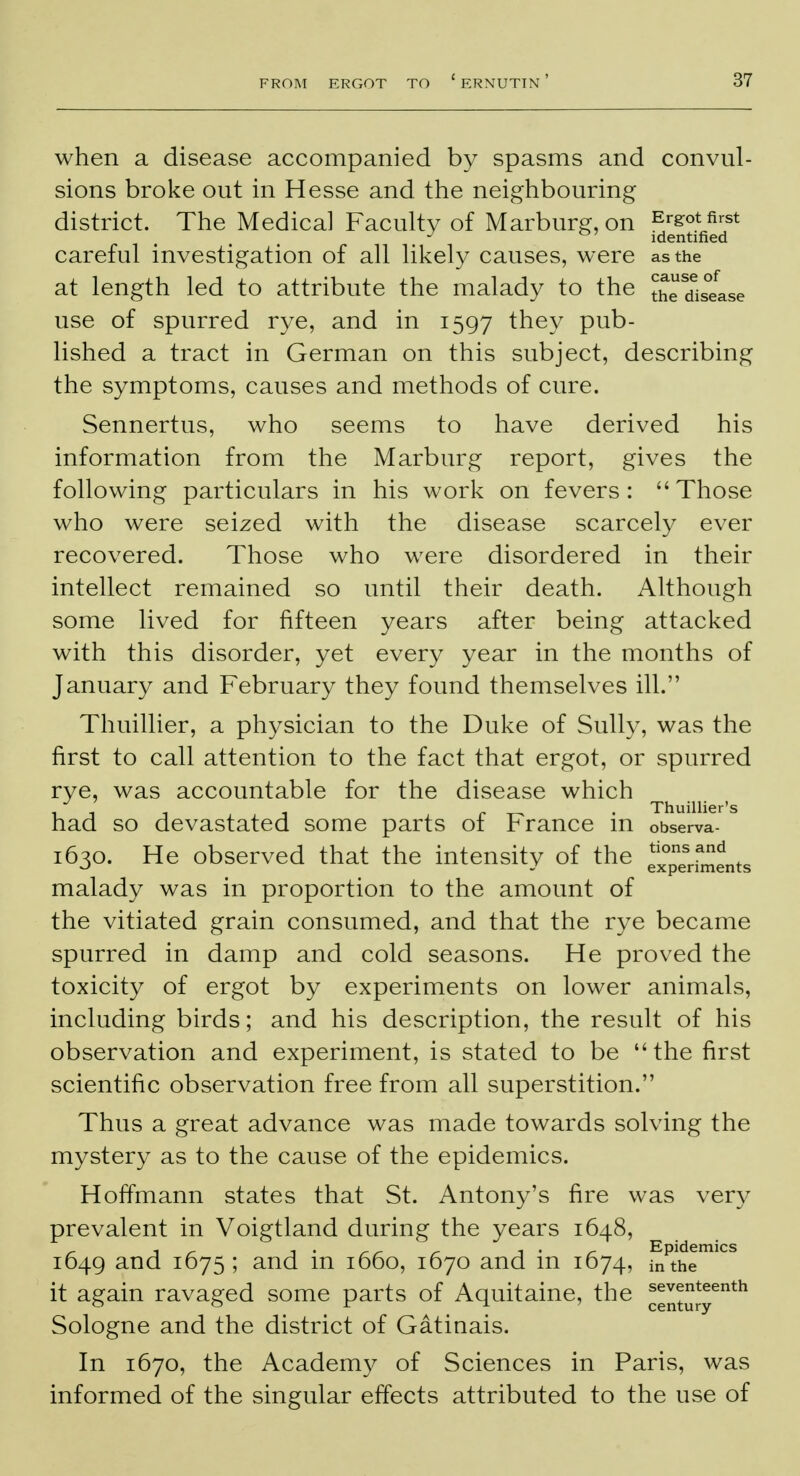 when a disease accompanied by spasms and convul- sions broke out in Hesse and the neighbouring district. The Medical Faculty of Marburg, on E/sot first J &' identified careful investigation of all likely causes, were as the at length led to attribute the malady to the the disease use of spurred rye, and in 1597 they pub- lished a tract in German on this subject, describing the symptoms, causes and methods of cure. Sennertus, who seems to have derived his information from the Marburg report, gives the following particulars in his work on fevers: Those who were seized with the disease scarcely ever recovered. Those who were disordered in their intellect remained so until their death. Although some lived for fifteen years after being attacked with this disorder, yet every year in the months of January and February they found themselves ill. Thuillier, a physician to the Duke of Sully, was the first to call attention to the fact that ergot, or spurred rye, was accountable for the disease which i -ii 1 r -r- • Thuillier's had so devastated some parts or France m observa- 1630. He observed that the intensity of the ^periments malady was in proportion to the amount of the vitiated grain consumed, and that the rye became spurred in damp and cold seasons. He proved the toxicity of ergot by experiments on lower animals, including birds; and his description, the result of his observation and experiment, is stated to be the first scientific observation free from all superstition. Thus a great advance was made towards solving the mystery as to the cause of the epidemics. Hoffmann states that St. Antony's fire was very prevalent in Voigtland during the years 1648, 1649 and 1675 ; and in 1660, 1670 and in 1674, niPthemiCS it again ravaged some parts of Aquitaine, the ^uJy6nth Sologne and the district of Gatinais. In 1670, the Academy of Sciences in Paris, was informed of the singular effects attributed to the use of