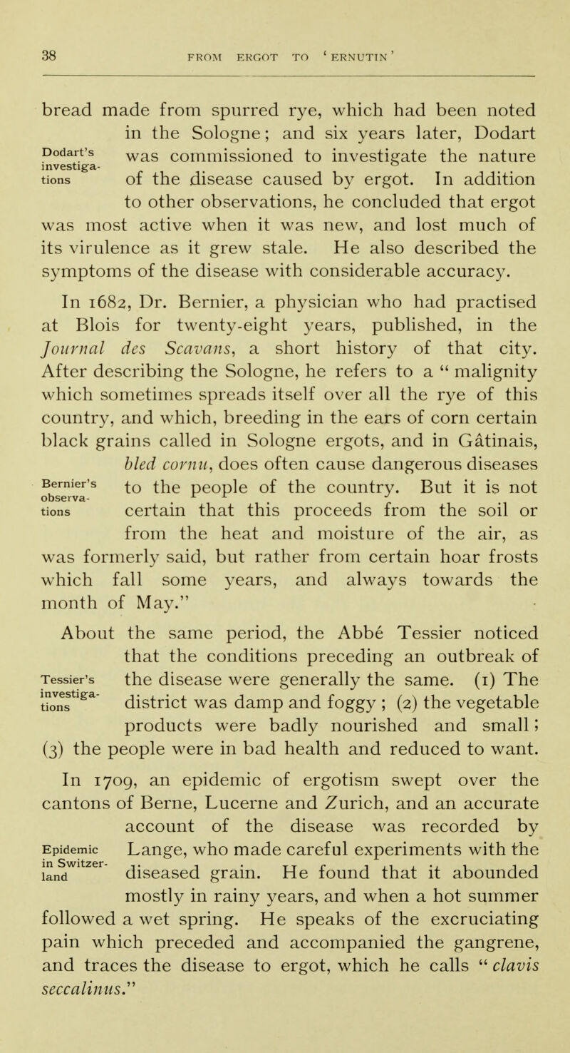 bread made from spurred rye, which had been noted in the Sologne; and six years later, Dodart Dodart's was commissioned to investigate the nature investiga- ° tions of the disease caused by ergot. In addition to other observations, he concluded that ergot was most active when it was new, and lost much of its virulence as it grew stale. He also described the symptoms of the disease with considerable accuracy. In 1682, Dr. Bernier, a physician who had practised at Blois for twenty-eight years, published, in the Journal des Scavans, a short history of that city. After describing the Sologne, he refers to a  malignity which sometimes spreads itself over all the rye of this country, and which, breeding in the ears of corn certain black grains called in Sologne ergots, and in Gatinais, bled cornu, does often cause dangerous diseases Bemier's j-Q ±he pe0ple of the country. But it is not observa- A x J tions certain that this proceeds from the soil or from the heat and moisture of the air, as was formerly said, but rather from certain hoar frosts which fall some years, and always towards the month of May. About the same period, the Abbe Tessier noticed that the conditions preceding an outbreak of Tessier's the disease were generally the same, (i) The tions ga district was damp and foggy ; (2) the vegetable products were badly nourished and small; (3) the people were in bad health and reduced to want. In 1709, an epidemic of ergotism swept over the cantons of Berne, Lucerne and Zurich, and an accurate account of the disease was recorded by Epidemic Lange, who made careful experiments with the IandWtZer diseased grain. He found that it abounded mostly in rainy years, and when a hot summer followed a wet spring. He speaks of the excruciating pain which preceded and accompanied the gangrene, and traces the disease to ergot, which he calls  clavis seccalinus.