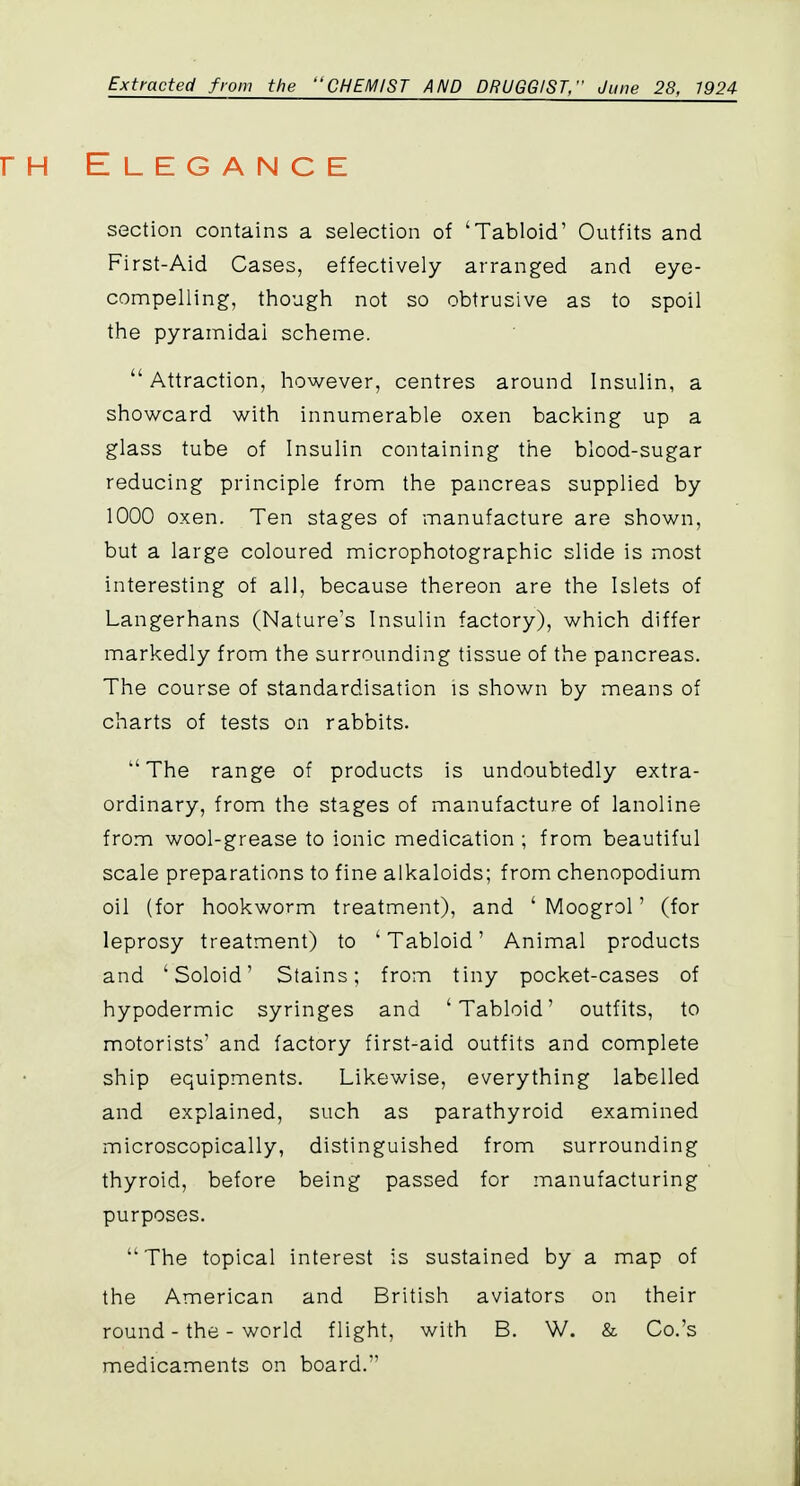 Extracted from the CHEMIST AND DRUGGIST/' June 28, 1924 Elegance section contains a selection of 'Tabloid' Outfits and First-Aid Cases, effectively arranged and eye- compelling, though not so obtrusive as to spoil the pyramidal scheme.  Attraction, however, centres around Insulin, a showcard with innumerable oxen backing up a glass tube of Insulin containing the blood-sugar reducing principle from the pancreas supplied by 1000 oxen. Ten stages of manufacture are shown, but a large coloured microphotographic slide is most interesting of all, because thereon are the Islets of Langerhans (Nature's Insulin factory), which differ markedly from the surrounding tissue of the pancreas. The course of standardisation is shown by means of charts of tests on rabbits. The range of products is undoubtedly extra- ordinary, from the stages of manufacture of lanoline from wool-grease to ionic medication ; from beautiful scale preparations to fine alkaloids; from chenopodium oil (for hookworm treatment), and ' Moogrol' (for leprosy treatment) to ' Tabloid' Animal products and 'Soloid' Stains; from tiny pocket-cases of hypodermic syringes and 'Tabloid' outfits, to motorists' and factory first-aid outfits and complete ship equipments. Likewise, everything labelled and explained, such as parathyroid examined microscopically, distinguished from surrounding thyroid, before being passed for manufacturing purposes. The topical interest is sustained by a map of the American and British aviators on their round-the-world flight, with B. W. & Co.'s medicaments on board.