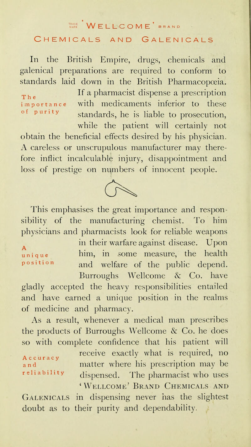 S Wellcome' brand Chemicals and Galenicals In the British Empire, drugs, chemicals and galenical preparations are required to conform to standards laid down in the British Pharmacopoeia. The If a pharmacist dispense a prescription importance with medicaments inferior to these of punty standards, he is liable to prosecution, while the patient will certainly not obtain the beneficial effects desired by his physician. A careless or unscrupulous manufacturer may there- fore inflict incalculable injury, disappointment and loss of prestige on numbers of innocent people. This emphasises the great importance and respon- sibility of the manufacturing chemist. To him physicians and pharmacists look for reliable weapons in their warfare against disease. Upon unique him, in some measure, the health and welfare of the public depend. Burroughs Wellcome & Co. have gladly accepted the heavy responsibilities entailed and have earned a unique position in the realms of medicine and pharmacy. As a result, whenever a medical man prescribes the products of Burroughs Wellcome & Co. he does so with complete confidence that his patient will receive exactly what is required, no Accuracy J t . 1 ' and matter where his prescription may be reliability dispensed. The pharmacist who uses 'Wellcome' Brand Chemicals and Galenicals in dispensing never has the slightest doubt as to their purity and dependability.