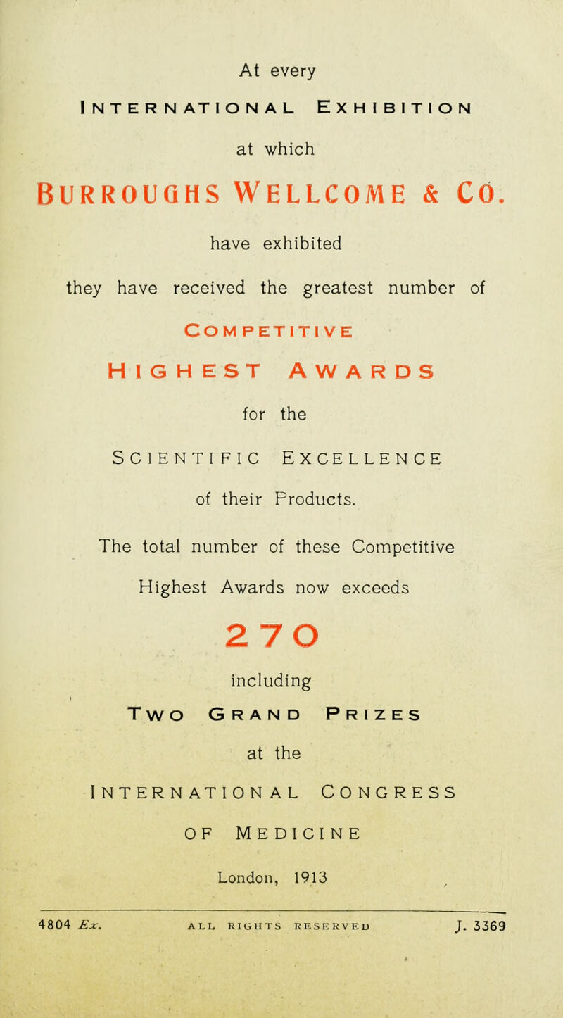 At every International Exhibition at which Burroughs Wellcome & Co. have exhibited they have received the greatest number of Competitive HIGHEST AWARDS for the SCIENTIFIC EXCELLENCE of their Products. The total number of these Competitive Highest Awards now exceeds 2 70 including Two Grand Prizes at the International Congress of Medicine London, 1913 4804 Ex. ALL RIGHTS RESERVED J. 3369