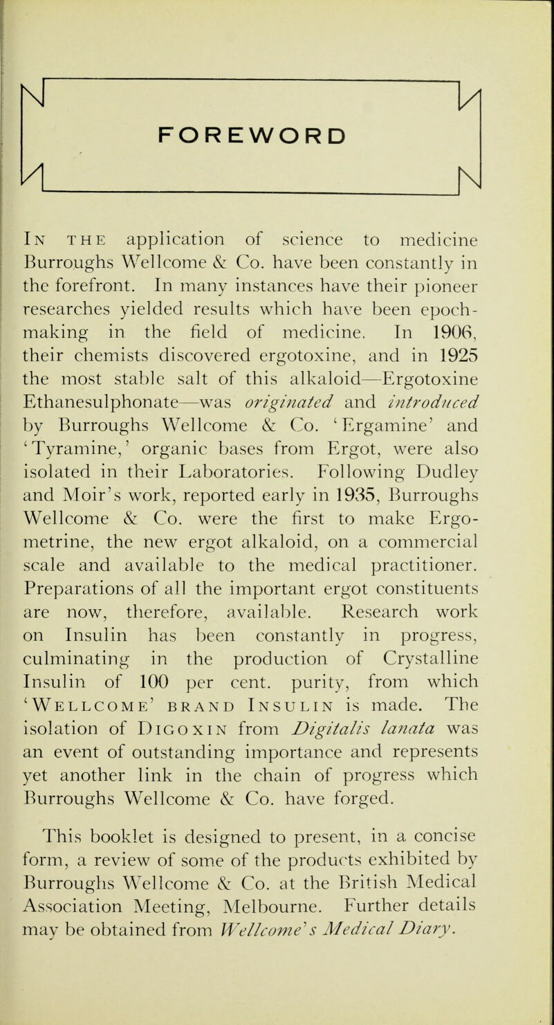 FOREWORD A N In the application of science to medicine Burroughs Wellcome & Co. have been constantly in the forefront. In many instances have their pioneer researches yielded results which have been epoch- making in the field of medicine. In 1906, their chemists discovered ergotoxine, and in 1925 the most stable salt of this alkaloid—Ergotoxine Ethanesulphonate—was originated and introduced by Burroughs Wellcome & Co. 'Ergamine' and ' Tyramine,' organic bases from Ergot, were also isolated in their Laboratories. Following Dudley and Moir's work, reported early in 1935, Burroughs Wellcome & Co. were the first to make Ergo- metrine, the new ergot alkaloid, on a commercial scale and available to the medical practitioner. Preparations of all the important ergot constituents are now, therefore, available. Research work on Insulin has been constantly in progress, culminating in the production of Crystalline Insulin of 100 per cent, purity, from which 'Wellcome' brand Insulin is made. The isolation of Digoxin from Digitalis lanata was an event of outstanding importance and represents yet another link in the chain of progress which Burroughs Wellcome & Co. have forged. This booklet is designed to present, in a concise form, a review of some of the products exhibited by Burroughs Wellcome & Co. at the British Medical Association Meeting, Melbourne. Further details may be obtained from Wellcome''s Medical Diary.