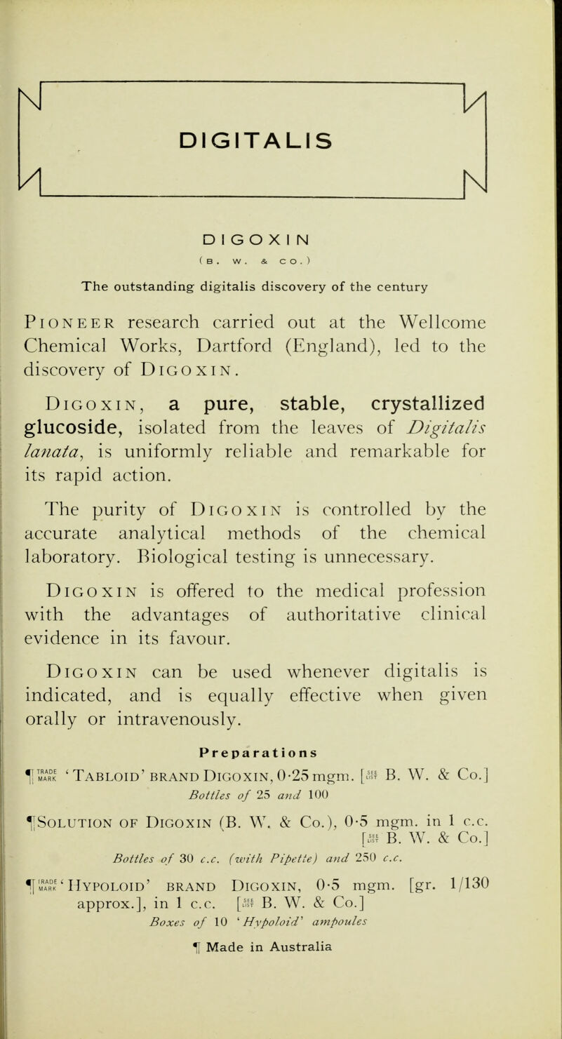 u DIGITALIS h D 1 G O X I N ( B . W . & CO.) The outstanding digitalis discovery of the century Pioneer research carried out at the Wellcome Chemical Works, Dartford (England), led to the discovery of Digoxin. Digoxin, a pure, stable, crystallized glucoside, isolated from the leaves of Digitalis lanata, is uniformly reliable and remarkable for its rapid action. The purity of Digoxin is controlled by the accurate analytical methods of the chemical laboratory. Biological testing is unnecessary. Digoxin is offered to the medical profession with the advantages of authoritative clinical evidence in its favour. Digoxin can be used whenever digitalis is indicated, and is equally effective when given orally or intravenously. Preparations 'Tabloid' brand Digoxin, 0-25mgm. [ffl B. W. & Co.] Bottles of 25 and 100 ^Solution of Digoxin (B. W. & Co.), 0-5 mgm. in 1 c.c. [an B. W. & Co.] Bottles of 30 c.c. (with Pipette) and 250 c.c. ^I'mark ' Hypoloid' brand Digoxin, 0-5 mgm. [gr. 1/130 approx.], in 1 c.c. [as? B. W. & Co.] Boxes of 10 'Hypoloid' ampoules Made in Australia