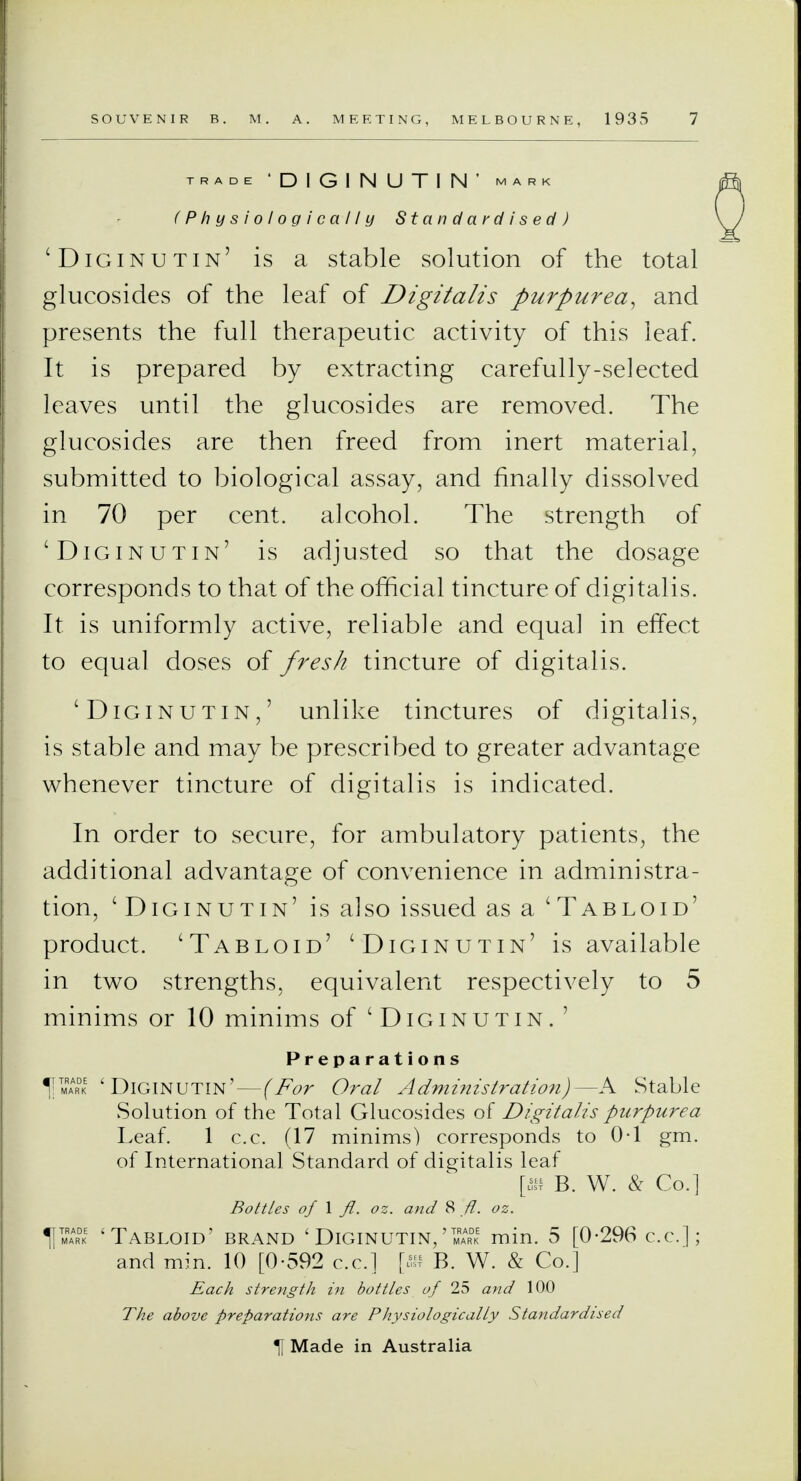 TRADE 'D1G1NUTIN' MARK (Physiologically Standardised) 'Diginutin' is a stable solution of the total glucosides of the leaf of Digitalis purpurea, and presents the full therapeutic activity of this leaf. It is prepared by extracting carefully-selected leaves until the glucosides are removed. The glucosides are then freed from inert material, submitted to biological assay, and finally dissolved in 70 per cent, alcohol. The strength of 'Diginutin' is adjusted so that the dosage corresponds to that of the official tincture of digitalis. It is uniformly active, reliable and equal in effect to equal doses of fresh tincture of digitalis. 'Diginutin,' unlike tinctures of digitalis, is stable and may be prescribed to greater advantage whenever tincture of digitalis is indicated. In order to secure, for ambulatory patients, the additional advantage of convenience in administra- tion, 'Diginutin' is a]so issued as a 'Tabloid' product. 'Tabloid' 'Diginutin' is available in two strengths, equivalent respectively to 5 minims or 10 minims of 'Diginutin. ' Preparations 1|tmrark 'Diginutin' — (For Oral Administration)—A Stable Solution of the Total Glucosides of Digitalis purpurea Leaf. 1 c.c. (17 minims) corresponds to 0*1 gm. of International Standard of digitalis leaf [ffi B. W. & Co.] Bottles of 1 fl. oz. and 8 ft. oz. 11= 'Tabloid' brand ' Diginutin/= min. 5 [0-296 c.c.]; and min. 10 [0-592 c.c] [ffi B. W. & Co.] Each strength in bottles of 25 and 100 The above preparations are Physiologically Standardised \ Made in Australia