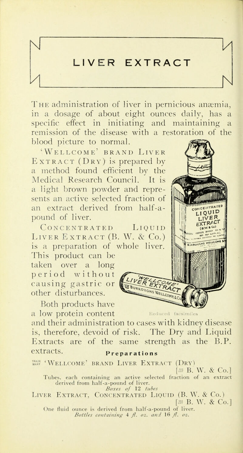 1/1 LIVER EXTRACT The administration of liver in pernicious anaemia, in a dosage of about eight ounces daily, has a specific effect in initiating and maintaining a remission of the disease with a restoration of the blood picture to normal. 'Wellcome' brand Liver Extract (Dry) is prepared by a method found efficient by the Medical Research Council. It is a light brown powder and repre- sents an active selected fraction of an extract derived from half-a- pound of liver. Concentrated Liquid Liver Extract (B. W. & Co.) is a preparation of whole liver. This product can be taken over a long period without causing gastric or other disturbances. Both products have a loW protein COntent Reduced facsimiles and their administration to cases with kidney disease is, therefore, devoid of risk. The Dry and Liquid Extracts are of the same strength as the B.P. extracts. Preparations mar' 'Wellcome' brand Liver Extract (Dry) [« B. W. & Co.] Tubes, each containing an active selected fraction of an extract derived from half-a-pound of liver. Boxes of 12 tubes Liver Extract, Concentrated Liquid (B. W. & Co.) [m B. W. & Co.] One fluid ounce is derived from half-a-pound of liver. Bottles containing 4 fl. oz. and 16 fl. oz.