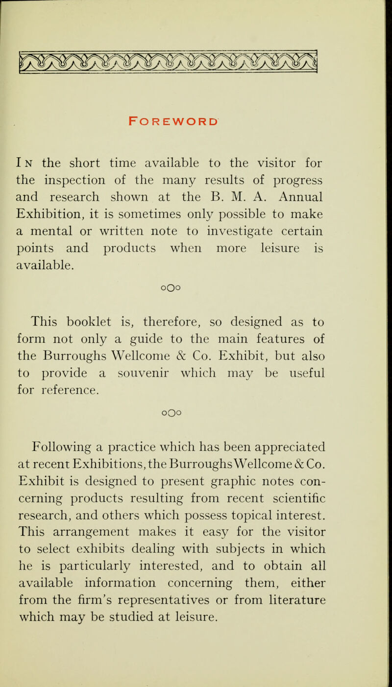 Foreword IN the short time available to the visitor for the inspection of the many results of progress and research shown at the B. M. A. Annual Exhibition, it is sometimes only possible to make a mental or written note to investigate certain points and products when more leisure is available. oQo This booklet is, therefore, so designed as to form not only a guide to the main features of the Burroughs Wellcome & Co. Exhibit, but also to provide a souvenir which may be useful for reference. oQo Following a practice which has been appreciated at recent Exhibitions, the Burroughs Wellcome & Co. Exhibit is designed to present graphic notes con- cerning products resulting from recent scientific research, and others which possess topical interest. This arrangement makes it easy for the visitor to select exhibits dealing with subjects in which he is particularly interested, and to obtain all available information concerning them, either from the firm's representatives or from literature which may be studied at leisure.