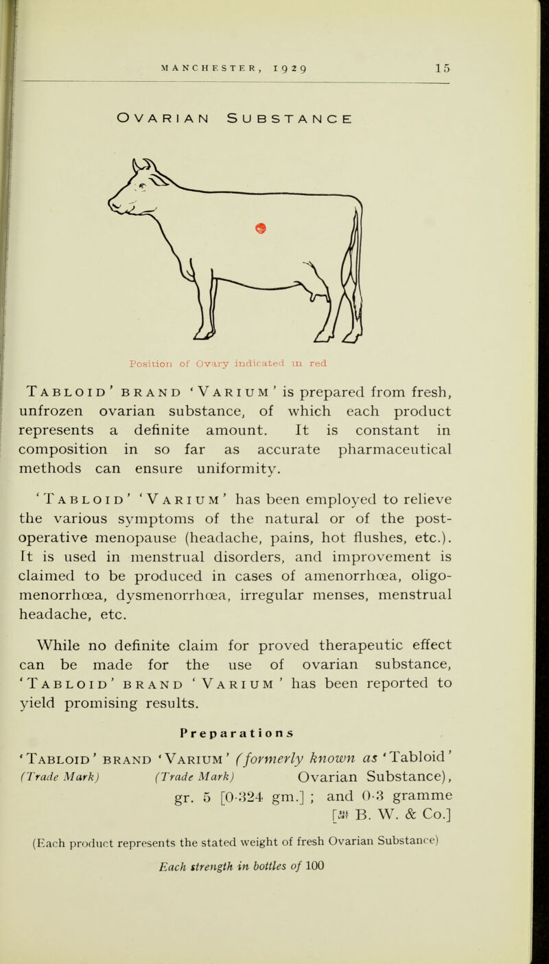 Ovarian Substance Position of Ovary indicated in red Tabloid' BRAND 'Varium'Is prepared from fresh, unfrozen ovarian substance, of which each product represents a definite amount. It is constant in composition in so far as accurate pharmaceutical methods can ensure uniformity. 'Tabloid' 'Varium' has been employed to relieve the various symptoms of the natural or of the post- operative menopause (headache, pains, hot flushes, etc.). It is used in menstrual disorders, and improvement is claimed to be produced in cases of amenorrhoea, oligo- menorrhoea, dysmenorrhoea, irregular menses, menstrual headache, etc. While no definite claim for proved therapeutic effect can be made for the use of ovarian substance, 'Tabloid' brand 'Varium' has been reported to yield promising results. Preparations 'Tabloid' brand 'Varium' (formerly known as 'Tabloid' (Trade Mark) (Trade Mark) Ovarian Substance), gr. 5 [0-324 gm.] ; and 0-3 gramme \Ji\ B. W. & Co.] (Each product represents the stated weight of fresh Ovarian Substance)