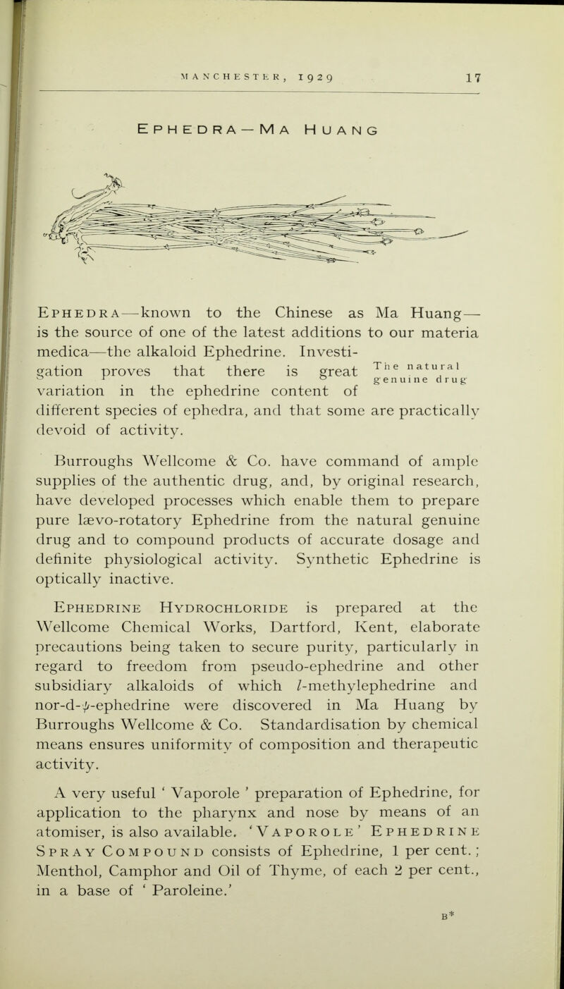 Ephedra—known to the Chinese as Ma Huang— is the source of one of the latest additions to our materia medica—the alkaloid Ephedrine. Investi- Sfation proves that there is s^reat natural gfenuinedrug' variation in the ephedrine content of different species of ephedra, and that some are practically devoid of activity. Burroughs Wellcome & Co. have command of ample supplies of the authentic drug, and, by original research, have developed processes which enable them to prepare pure laevo-rotatory Ephedrine from the natural genuine drug and to compound products of accurate dosage and definite physiological activity. Synthetic Ephedrine is optically inactive. Ephedrine Hydrochloride is prepared at the Wellcome Chemical Works, Dartford, Kent, elaborate precautions being taken to secure purity, particularly in regard to freedom from pseudo-ephedrine and other subsidiary alkaloids of which /-methylephedrine and nor-d-^-ephedrine were discovered in Ma Huang by Burroughs Wellcome & Co. Standardisation by chemical means ensures uniformity of composition and therapeutic activity. A very useful ' Vaporole ' preparation of Ephedrine, for application to the pharynx and nose by means of an atomiser, is also available. 'Vaporole' Ephedrine Spray Compound consists of Ephedrine, 1 per cent.; Menthol, Camphor and Oil of Thyme, of each 2 per cent., in a base of ' Paroleine.' B*