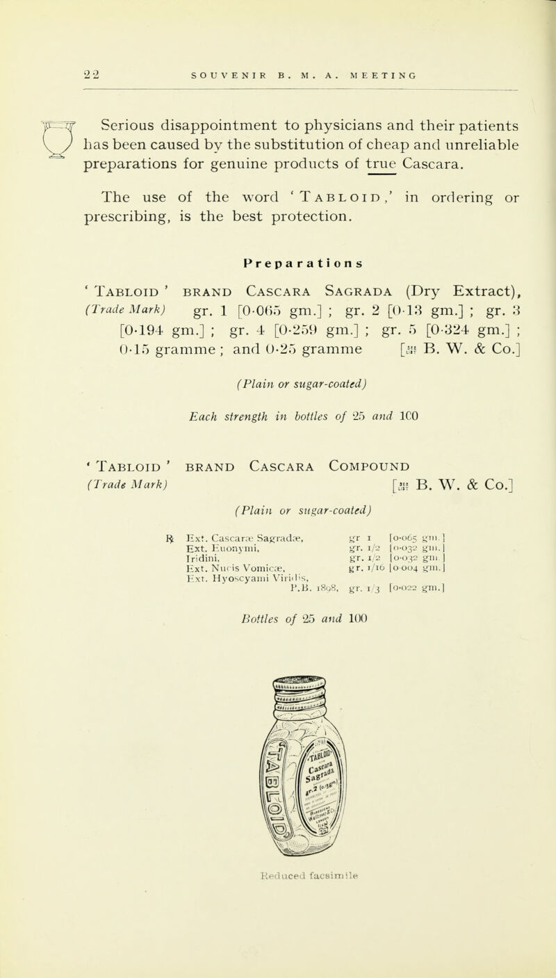 Serious disappointment to physicians and their patients has been caused by the substitution of cheap and unreUable preparations for genuine products of true Cascara. The use of the word 'Tabloid,' in ordering or prescribing, is the best protection. Preparations ' Tabloid ' brand Cascara Sagrada (Dry Extract), (Trade Mark) gr. 1 [0-065 gm.] ; gr. 2 [013 gm.] ; gr. 3 [0-194 gm.] ; gr. 1 [0-259 gm.] ; gr. 5 [0-324 gm.] ; 0-15 gramme ; and 0-25 gramme [^j? B. W. & Co.] (Plain or sugar-coated) Each strength in bottles of 25 and ICO * Tabloid ' brand Cascara Compound (Trade Mark) [- B. W. & Co.] (Plain or sugar-coated) ^. Ext. Cascara Sag-radae, yr i 10-065 yiu ] Ext. Huonyini, yr. 1/2 ((i-032 yin. j Iridini, gr. 1/2 jo-ojs gin | Ext. Niicis Vomicoe, gr. 1/16 I0 004 giii.| Ext. Hyoscyaini V'iri<l'S, I'.B. 1898, gr. 1/3 [0-022 gni.] Bottles of 25 and 100