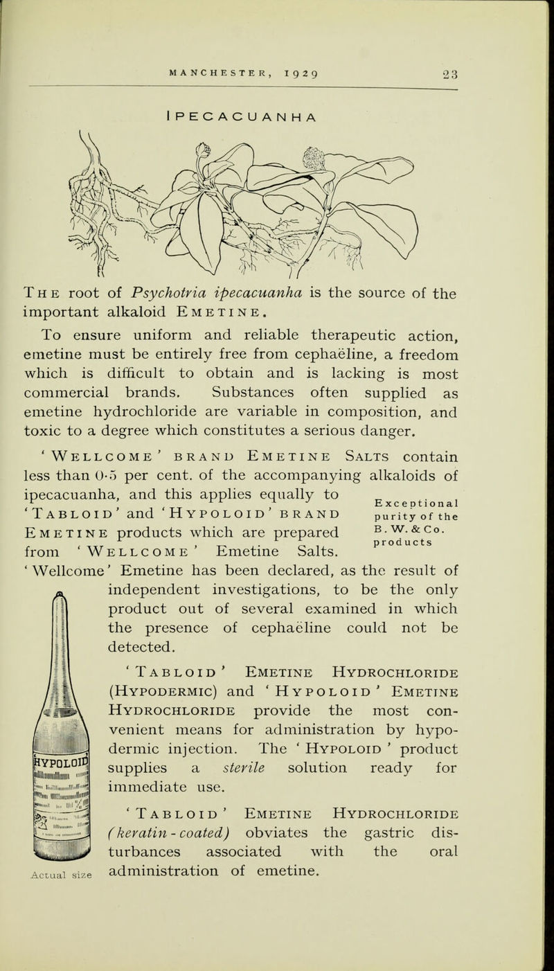 Ipecacuanha The root of Psychotvia ipecacuanha is the source of the important alkaloid Emetine. To ensure uniform and reliable therapeutic action, emetine must be entirely free from cephaeline, a freedom which is difficult to obtain and is lacking is most commercial brands. Substances often supplied as emetine hydrochloride are variable in composition, and toxic to a degree which constitutes a serious danger. 'Wellcome' brand Emetine Salts contain less than 0-5 per cent, of the accompanying alkaloids of ipecacuanha, and this applies equally to ^. ^ 'Tabloid' and 'Hypoloid' brand purityofthe Emetine products which are prepared b.w.&co. products from 'Wellcome' Emetine Salts. ' Wellcome' Emetine has been declared, as the result of independent investigations, to be the only product out of several examined in which the presence of cephaeline could not be detected. 'Tabloid' Emetine Hydrochloride (Hypodermic) and 'Hypoloid' Emetine Hydrochloride provide the most con- venient means for administration by hypo- dermic injection. The ' Hypoloid ' product supplies a sterile solution ready for immediate use. 'Tabloid' Emetine Hydrochloride (keratin - coated) obviates the gastric dis- turbances associated with the oral Actual size administration of emetine. SYPQLOlE illlllllllllllllllllllll 1 ; liuiiii iiioii''^ lllll!lim If ^'-^^^ 4 Ill