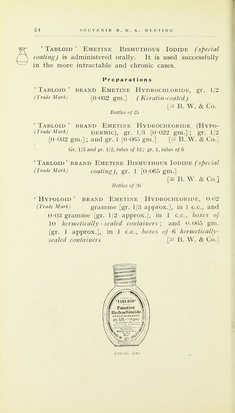 ' Tabloid ' Emetine Bismuthous Iodide (special coating) is administered orally. It is used successfully in the more intractable and chronic cases. Preparations ' Tabloid ' brand Emetine Hydrochloride, gr. 1/2 (Trade Mark) [0-082 gm.] (Kevatin-coated) It.^ B. W. & Co. Bottles of 25 ' Tabloid ' brand Emetine Hydrochloride (Hypo- (TradeMark) DERMIC), gr. 1/3 [0-022 gm.] ; gr. 1/2 [0-082 gm.]; and gr. 1 [0-065 gm.] B. W. & Co.] Gr. 1/3 and gr. 1/2, tubes of VI; gr. 1, tubes of 6 ' Tabloid ' brand Emetine Bismuthous Iodide (special (Trade Mark) coating), gr. 1 [0-065 gm.] [.^11 B. W. & Co.] Bottles of ' HyPOLOID ' BRAND EmETINE HYDROCHLORIDE, 0-02 (Trade Mark) gramme [gr. 1/8 approx.], in 1 c.c, and 0-08 gramme [gr. J/2 approx.], in 1 c.c, boxes of 10 hermetically - sealed containers', and 0-0()5 gm, [gr. 1 approx.], in 1 c.c, boxes of 6 hermetically- sealed containers [^^ B. W. & Co.] Actual oize