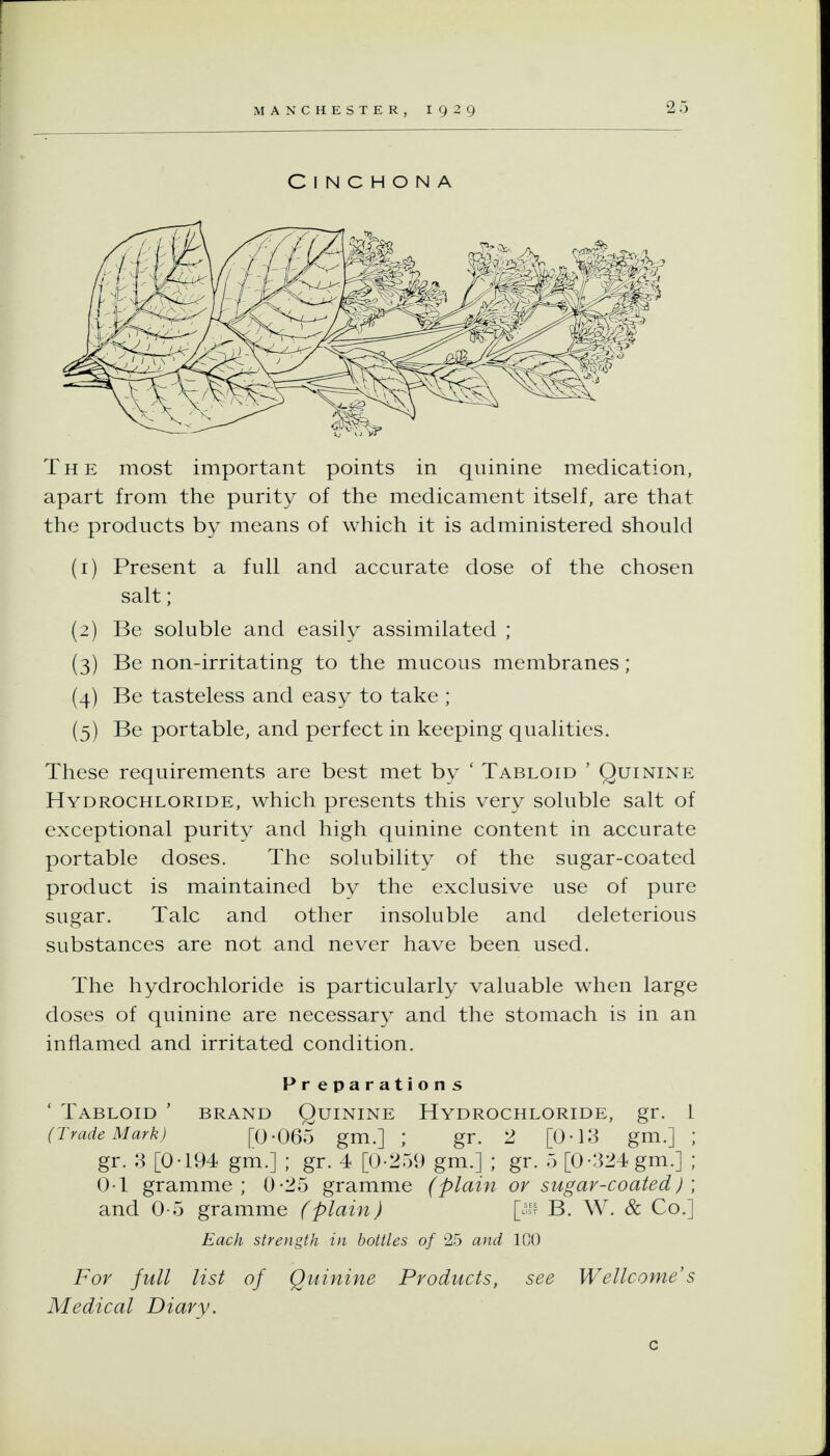 Cinchona The most important points in quinine medication, apart from the purity of the medicament itself, are that the products by means of which it is administered should (1) Present a full and accurate dose of the chosen salt; (2) Be soluble and easily assimilated ; (3) Be non-irritating to the mucous membranes; (4) Be tasteless and easy to take ; (5) Be portable, and perfect in keeping qualities. These requirements are best met by ' Tabloid ' Quinine Hydrochloride, which presents this very soluble salt of exceptional purity and high quinine content in accurate portable doses. The solubility of the sugar-coated product is maintained by the exclusive use of pure sugar. Talc and other insoluble and deleterious substances are not and never have been used. The hydrochloride is particularly valuable when large doses of quinine are necessary and the stomach is in an inflamed and irritated condition. Preparations ' Tabloid ' brand Quinine Hydrochloride, gr. 1 (Trade Mark) [0-065 gm.] ; gr. 2 [0-13 gm.] ; gr. 3 [0-194 gm.] ; gr. 4 [0-259 gm.] ; gr. 5 [0-324 gm.] ; 0-1 gramme; 0-25 gramme (plain or sugar-coated) ; and 0-5 gramme (plain) [u B. W. & Co.] Each strength in bottles of 25 and 100 For full list of Quinine Products, see Wellcome's Medical Diary.