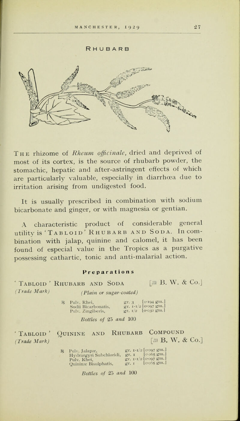 Rhubarb The rhizome of Rheum officinale, dried and deprived of most of its cortex, is the source of rhubarb powder, the stomachic, hepatic and after-astringent effects of which are particularly valuable, especially in diarrhoea due to irritation arising from undigested food. It is usually prescribed in combination with sodium bicarbonate and ginger, or with magnesia or gentian. A characteristic product of considerable general utihty is'Tabloid' Rhubarb AND Soda. In com- bination with jalap, quinine and calomel, it has been found of especial value in the Tropics as a purgative possessing cathartic, tonic and anti-malarial action. Preparations ' Tabloid ' Rhubarb and Soda [^^i^ B. W. & Co.] (Trade Mark) (Plain or sugar-coated) H Pulv. Rhei, gr. 3 [o-i94 gTniJ Soclii Bicarbonatis, yr. 1-1/2 [0-097 giu.] Pulv. Zing-iberis, yr. 1/2 [0-032 g-ni.l Bottles of 25 and 100 ' Tabloid ' Quinine and Rhubarb Compound (Trade Mark) [-t B. W. & Co.] Pulv. Jalapa;, gr. 1-1/2 [0-097 gm.] Hydrarg-yri Subchloridi, gr. i [o 065 g-in.J Pulv. Rhei, gr. 1-1/2 [0-097 grm-j Quininaj Bisulphatis, gr. r [o-o5s ginj