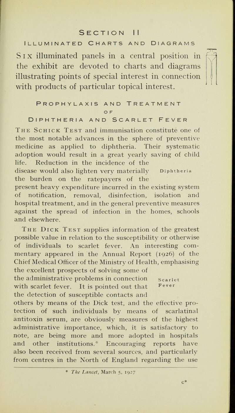 Illuminated Charts and Diagrams Six illuminated panels in a central position in the exhibit are devoted to charts and diagrams illustrating points of special interest in connection with products of particular topical interest. Prophylaxis and Treatment O F Diphtheria and Scarlet Fever The Schick Test and immunisation constitute one of the most notable advances in the sphere of preventive medicine as apphed to diphtheria. Their systematic adoption would result in a great yearly saving of child life. Reduction in the incidence of the disease would also lighten very materially Diphtheria the burden on the ratepayers of the present heavy expenditure incurred in the existing system of notification, removal, disinfection, isolation and hospital treatment, and in the general preventive measures against the spread of infection in the homes, schools and elsewhere. The Dick Test supplies information of the greatest possible value in relation to the susceptibility or otherwise of individuals to scarlet fever. An interesting com- mentary appeared in the Annual Report (1926) of the Chief Medical Officer of the Ministry of Health, emphasising the excellent prospects of solving some of the administrative problems in connection scarlet with scarlet fever. It is pointed out that Fever the detection of susceptible contacts and others by means of the Dick test, and the effective pro- tection of such individuals by means of scarlatinal antitoxin serum, are obviously measures of the highest administrative importance, which, it is satisfactory to note, are being more and more adopted in hospitals and other institutions.' Encouraging reports have also been received from several sources, and particularly from centres in the North of England regarding the use * The Lancet, March 5, 1927