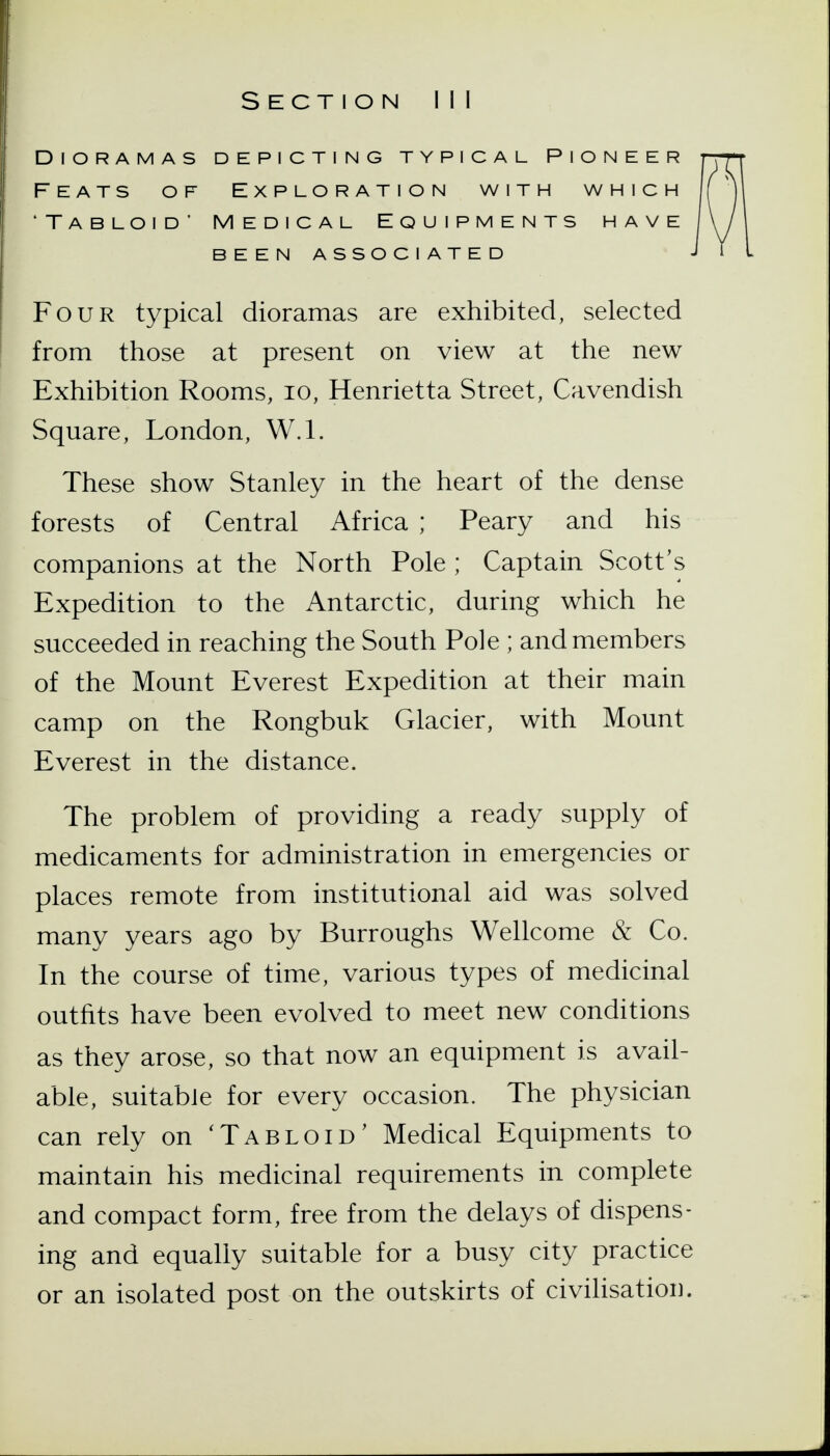 Dioramas depicting typical pioneer Feats of Exploration with which 'Tabloid' Medical Equipments have been associated Four typical dioramas are exhibited, selected from those at present on view at the new Exhibition Rooms, lo, Henrietta Street, Cavendish Square, London, W.l. These show Stanley in the heart of the dense forests of Central Africa ; Peary and his companions at the North Pole ; Captain Scott's Expedition to the Antarctic, during which he succeeded in reaching the South Pole ; and members of the Mount Everest Expedition at their main camp on the Rongbuk Glacier, with Mount Everest in the distance. The problem of providing a ready supply of medicaments for administration in emergencies or places remote from institutional aid was solved many years ago by Burroughs Wellcome & Co. In the course of time, various types of medicinal outfits have been evolved to meet new conditions as they arose, so that now an equipment is avail- able, suitable for every occasion. The physician can rely on 'Tabloid' Medical Equipments to maintain his medicinal requirements in complete and compact form, free from the delays of dispens- ing and equally suitable for a busy city practice or an isolated post on the outskirts of civilisation.