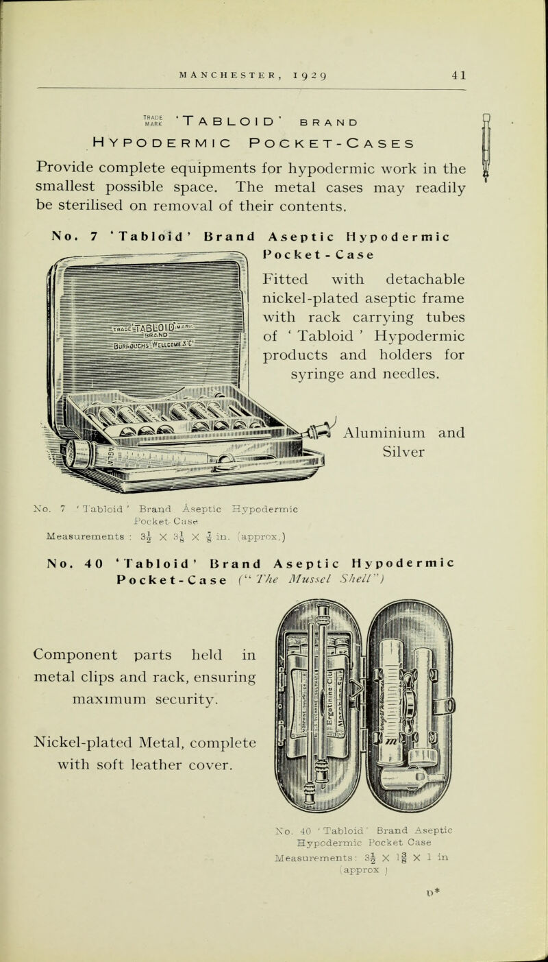 TRADE • MARK Tabloid' brand Hypodermic Pocket-Cases Provide complete equipments for hypodermic work in the smallest possible space. The metal cases may readily be sterilised on removal of their contents. 7 'Tabloid' Brand Aseptic Hypodermic Pocket - Case Fitted with detachable nickel-plated aseptic frame with rack carrying tubes of ' Tabloid ' Hypodermic products and holders for syringe and needles. psZSeiTABliOi.Di^^liil ,„,,f;^™Ssiiss--^^ Aluminium and 111! Silver No. 7 ' l abioid ' Brand Aseptic Hypodermic Pocket- Case Measurements ; X 3| X -g in. I'approx,) No. 40 'Tabloid' Brand Aseptic Hypodermic Pocket-Case ( T/ie Mussel SheW') Component parts held in metal clips and rack, ensuring maximum security. Nickel-plated Metal, complete with soft leather cover. Xo. 40 'Tabloid' Brand Aseptic Hypodermic Pocket Case Measurements: 3^ X if X 1 in iapprox j