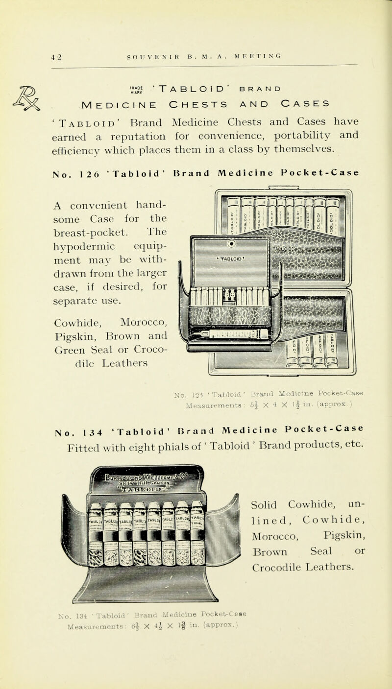 ^) MA*S' 'Tabloid' brand 5^ Medicine Chests and Cases 'Tabloid' Brand Medicine Chests and Cases have earned a reputation for convenience, portabiUty and efficiency which places them in a class by themselves. No. 126 'Tabloid' Brand Medicine Pocket-Case A convenient hand- some Case for the breast-pocket. The hypodermic equip- ment may be with- drawn from the larger case, if desired, for separate use. Cowhide, Morocco, Pigskin, Brown and Green Seal or Croco- dile Leathers No. 12) 'Tabloid' Brand Medicine Pocket-Case Measurements: 6^ X 4 X l^in. (approx.) No. 134 'Tabloid' Brand Medicine Pocket-Case Fitted with eight phials of' Tabloid ' Brand products, etc. Solid Cowhide, un- lined. Cowhide, Morocco, Pigskin, Brown Seal or Crocodile Leathers. No. 134 'Tabloid' Brand Medicine Pocket-CaBe