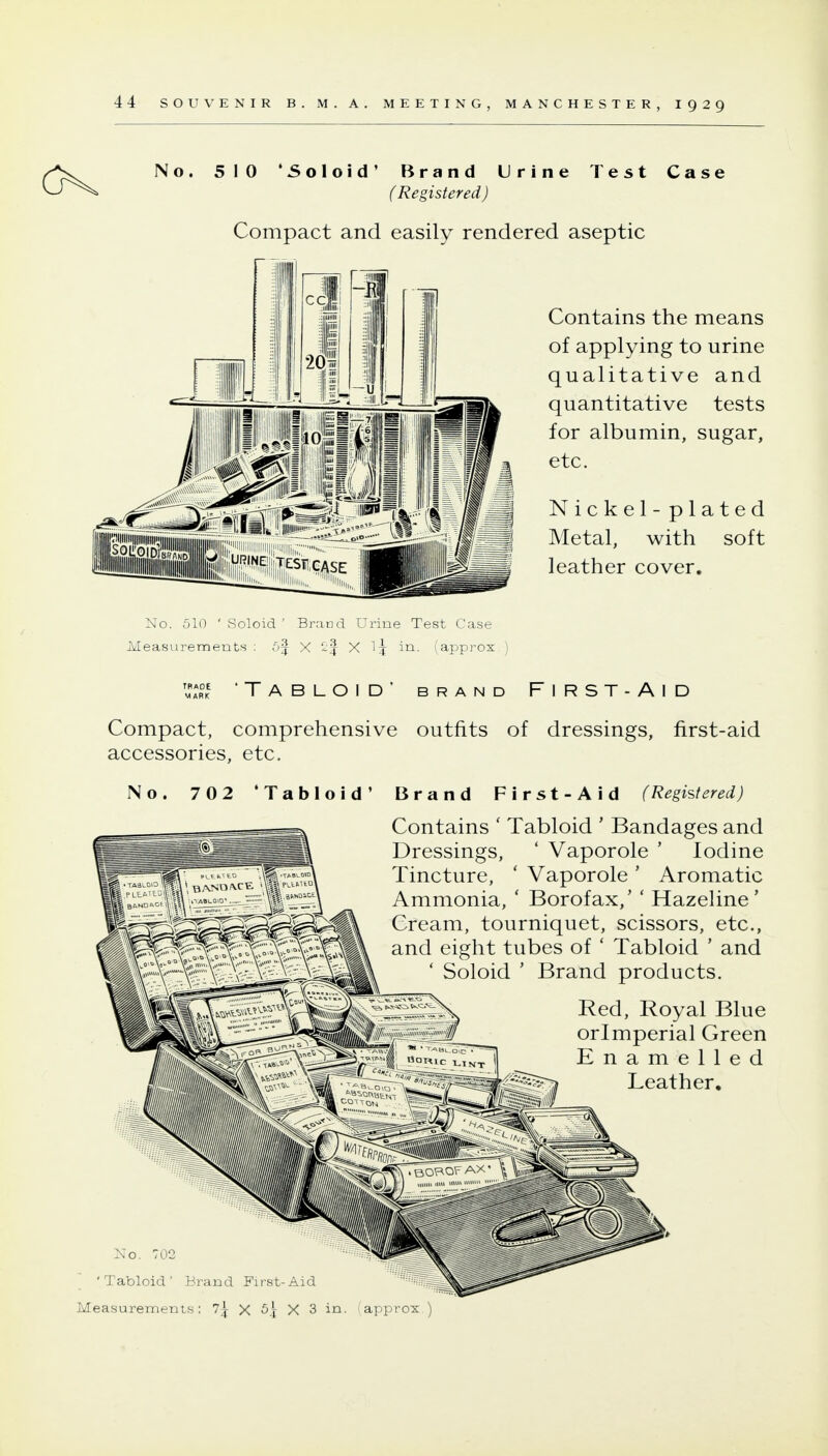 No. 510 *5oloid' Brand Urine Test Case (Registered) Compact and easily rendered aseptic Contains the means of applying to urine qualitative and quantitative tests for albumin, sugar, etc. Nickel - plated Metal, with soft leather cover. No. 510 ' Soloid ' Brand Urine Test Case Measurements : 5f X X in. (approx^ TRADE MARK 'Tabloid' brand First-Aid Compact, comprehensive outfits of dressings, first-aid accessories, etc. No. 702 'Tabloid' Brand First-Aid (Registered) Contains ' Tabloid ' Bandages and Dressings, ' Vaporole ' Iodine Tincture, ' Vaporole ' Aromatic Ammonia, ' Borofax,' ' Hazehne' Cream, tourniquet, scissors, etc., and eight tubes of ' Tabloid ' and ' Soloid ' Brand products. Red, Royal Blue orlmperial Green Enamelled Leather, No. 702  'Tabloid' Brand First-Aid '