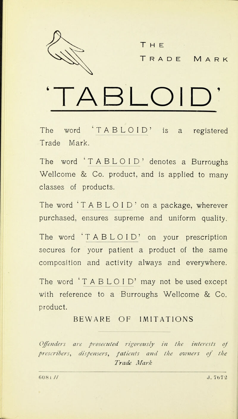 Trade Mark 'TABLOID' The word 'TABLOID' is a registered Trade Mark. The word ' TABLOID ' denotes a Burroughs Wellcome & Co. product, and is applied to many classes of products. The word 'TABLOID' on a package, wherever purchased, ensures supreme and uniform quality. The word ' TABLOID' on your prescription secures for your patient a product of the same composition and activity always and everywhere. The word ' TABLOID' may not be used except with reference to a Burroughs Wellcome & Co. product. BEWARE OF IMITATIONS Offenders are prosecuied rigoroitsly in the interests of prescribers^ dispensers^ patients and the owners of the Trade Mark 608 i // J.7b72