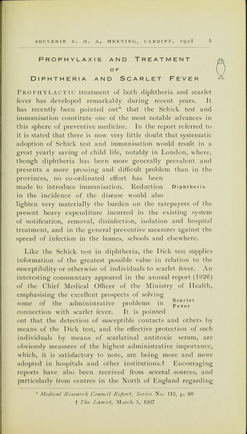 Prophylaxis and Treatment O F Diphtheria and Scarlet Fever Prophylactic treatment of both diphtheria and scarlet fever has developed remarkably during recent years. It has recently been pointed out* that the Schick test and immunisation constitute one of the most notable advances in this sphere of preventive medicine. In the report referred to it is stated that there is now very little doubt that systematic adoption of Schick test and immunisation would result in a great yearly saving of child life, notably in London, where, though diphtheria has been more generally prevalent and presents a more pressing and difficult problem than in the provinces, no co-ordinated effort has been made to introduce immunisation. Reduction Diphtheria in the incidence of the disease would also lighten very materially the burden on the ratepayers of the present heavy expenditure incurred in the existing system of notification, removal, disinfection, isolation and hospital treatment, and in the general preventive measures against the spread of infection in the homes, schools and elsewhere. Like the Schick test in diphtheria, the Dick test supplies information of the greatest possible value in relation to the susceptibility or otherwise of individuals to scarlet fever. An interesting commentary appeared in the annual report (1926) of the Chief Medical Officer of the Ministry of Health, emphasising the excellent prospects of solving some of the administrative problems in Fever connection with scarlet fever. It is pointed out that the detection of susceptible contacts and others by means of the Dick test, and the effective protection of such individuals by means of scarlatinal antitoxic serum, are obviously measures of the highest administrative importance, which, it is satisfactory to note, are being more and more adopted in hospitals and other institutions, f Encouraging reports have also been received from several sources, and particularly from centres in the North of England regarding 'Medical Research Council Report\ Series No. 115, p. 80 f The Lancet, March 5, 1927