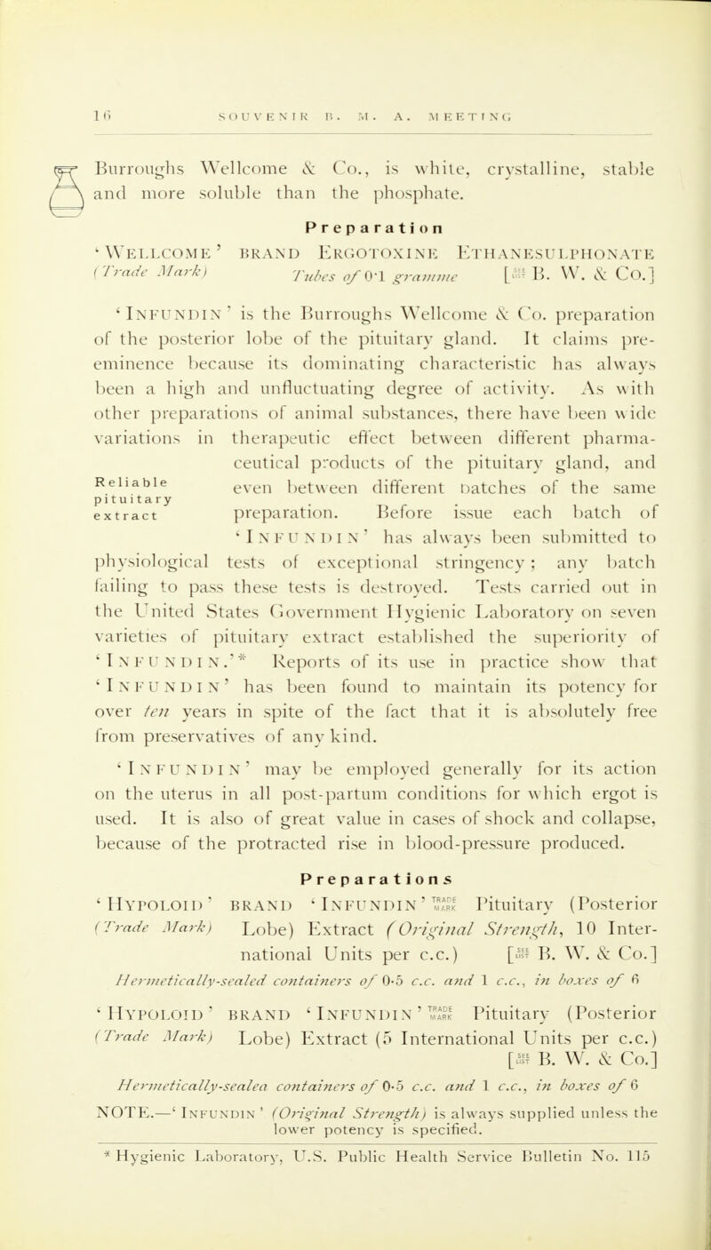 Burroughs Wellcome & Co., is while, crystalline, stable and more soluble than the phosphate. Preparation 'Wellcome' brand Ergotoxine Ethanesulphonate (Trade Mark) Tubes ^q.j gramme B. W. & Co.] 'Infundin' is the Burroughs Wellcome Co. preparation of the posterior lobe of the pituitary gland. It claims pre- eminence because its dominating characteristic has always been a high and unfluctuating degree of activity. As with other preparations of animal substances, there have been w ide variations in therapeutic effect between different pharma- ceutical products of the pituitary gland, and Reliable even between different hatches of the same pituitary extract preparation. Before issue each batch of 'Infundin' has always been submitted to physiological tests of exceptional stringency ; any batch failing to pass these tests is destroyed. Tests carried out in the United States Government Hygienic Laboratory on seven varieties of pituitary extract established the superiority of 'Infundin.'* Reports of its use in practice show that 'Infundin' has been found to maintain its potency for over ten years in spite of the fact that it is absolutely free from preservatives of any kind. 'Infundin' may be employed generally for its action on the uterus in all post-partum conditions for which ergot is used. It is also of great value in cases of shock and collapse, because of the protracted rise in blood-pressure produced. Preparations 'Hypoloid' brand ' Infundin ' ™l Pituitary (Posterior (Trade Mark) Lobe) Extract (Original Strength, 10 Inter- national Units per c.c.) B. W. & Co.] H erjiietically-sealed containers of 0-5 c.c. and 1 c.c, in boxes of 6 'Hypoloid' brand 'Infundin'™ Pituitary (Posterior (Trade Mark) Lobe) Extract (5 International Units per c.c.) [» B. W. & Co.] Hermetically-sealea containers of 0-5 c.c. and 1 c.c, in boxes of 6 NOTE.—' Infundin' (Original StrengtJi) is always supplied unless the lower potency is specified. * Hygienic Laboratory, U.S. Public Health Service Bulletin No. 115